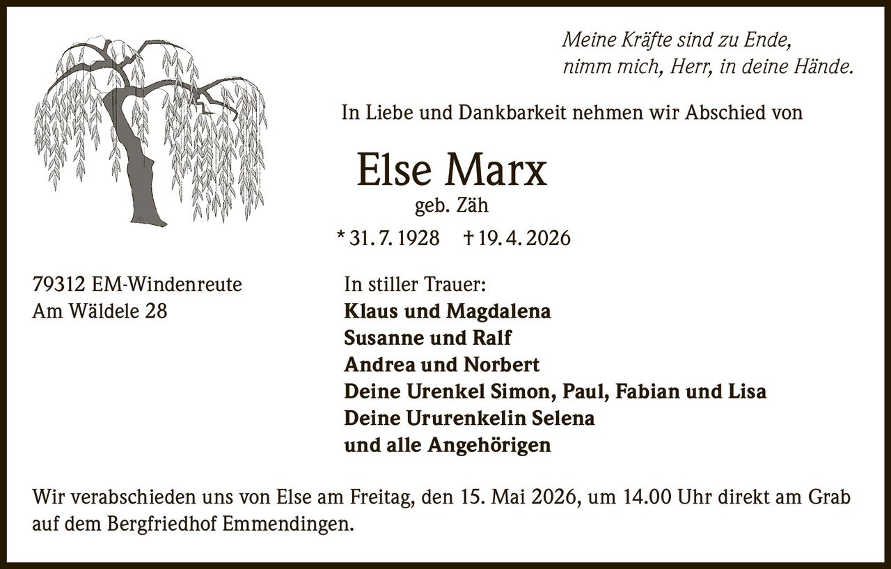 <i>Meine Kräfte sind zu Ende,<br>nimm mich, Herr, in deine Hände.</i><br><br><p>In Liebe und Dankbarkeit nehmen wir Abschied von</p><p><strong>Else Marx geb. Zäh</strong><br>31.7.1928 † 19.4.2026</p><p>79312 EM-Windenreute<br>Am Wäldele 28</p><p><strong>In stiller Trauer:</strong><br>Klaus und Magdalena<br>Susanne und Ralf<br>Andrea und Norbert<br>Deine Urenkel Simon, Paul, Fabian und Lisa<br>Deine Ururenkelin Selena<br>und alle Angehörigen</p><p>Wir verabschieden uns von Else am Freitag, den 15. Mai 2026, um 14.00 Uhr direkt am Grab auf dem Bergfriedhof Emmendingen.</p>