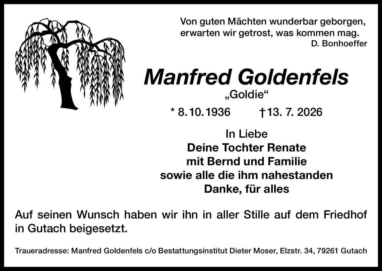 <p>Von guten Mächten wunderbar geborgen,<br>erwarten wir getrost, was kommen mag.<br><i>D. Bonhoeffer</i></p><p><strong>Manfred Goldenfels „Goldie"</strong><br>* 8.10.1936 † 13. 7. 2026</p><p>In Liebe<br><strong>Deine Tochter Renate<br>mit Bernd und Familie<br>sowie alle die ihm nahestanden</strong><br>Danke, für alles</p><p>Auf seinen Wunsch haben wir ihn in aller Stille auf dem Friedhof in Gutach beigesetzt.</p><p><strong>Traueradresse:</strong> Manfred Goldenfels c/o Bestattungsinstitut Dieter Moser, Elzstr. 34, 79261 Gutach</p>