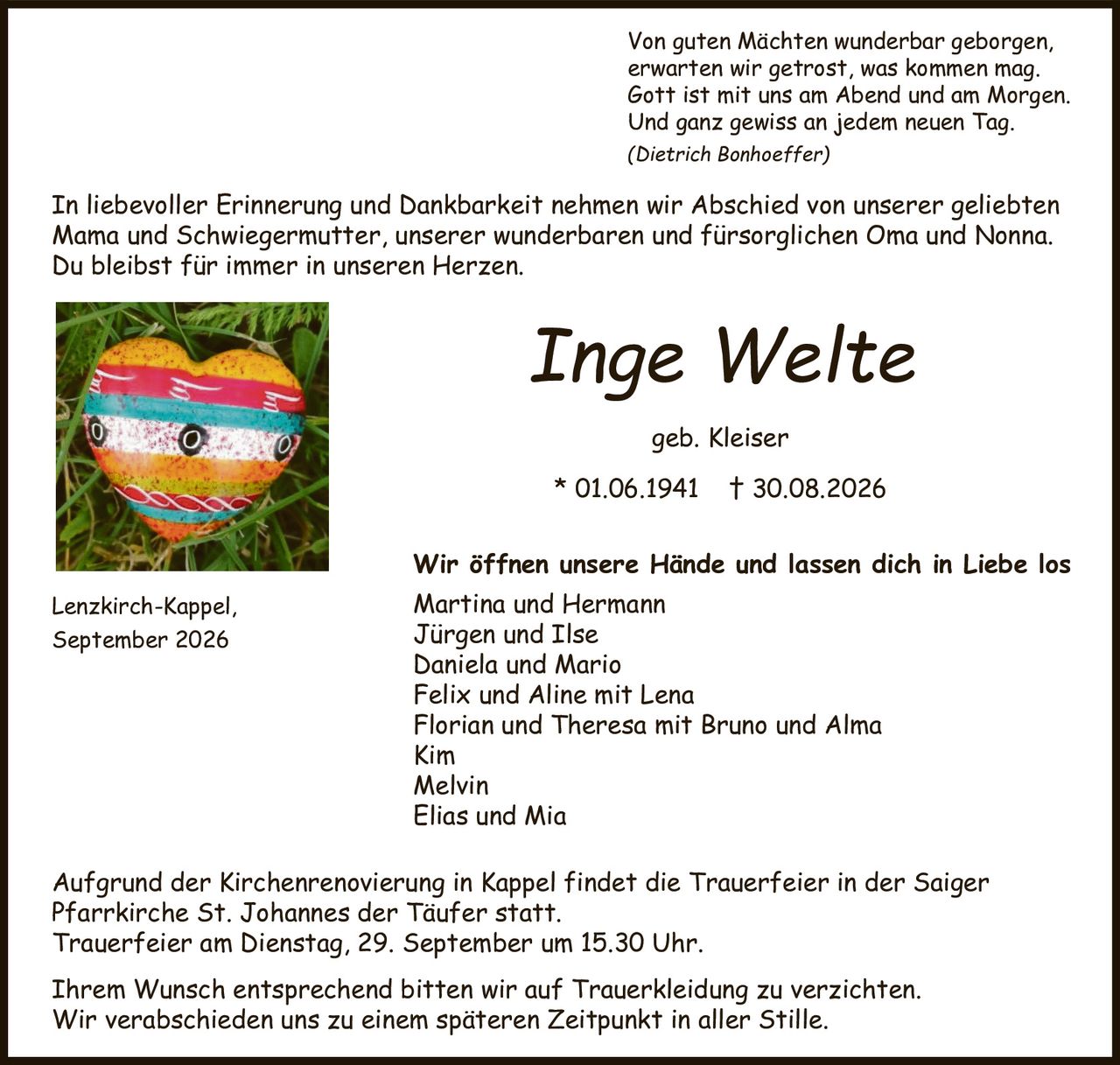 <p>Aufgrund der Kirchenrenovierung in Kappel findet die Trauerfeier in der Saiger Pfarrkirche St. Johannes der Täufer statt.</p>

<p>Trauerfeier am Dienstag, 29. September um 15.30 Uhr.</p>

<p><strong>Inge Welte</strong></p>

<p>In liebevoller Erinnerung und Dankbarkeit nehmen wir Abschied von unserer geliebten Mama und Schwiegermutter, unserer wunderbaren und fürsorglichen Oma und Nonna.<br>Du bleibst für immer in unseren Herzen.</p>

<p>* 01.06.1941 † 30.08.2026</p>

<p>geb. Kleiser</p>

<p>Wir öffnen unsere Hände und lassen dich in Liebe los</p>

<p><i>(Dietrich Bonhoeffer)</i><br>Von guten Mächten wunderbar geborgen,<br>erwarten wir getrost, was kommen mag.<br>Gott ist mit uns am Abend und am Morgen.<br>Und ganz gewiss an jedem neuen Tag.</p>

<p>Martina und Hermann<br>Jürgen und Ilse<br>Daniela und Mario<br>Felix und Aline mit Lena<br>Florian und Theresa mit Bruno und Alma<br>Kim<br>Melvin<br>Elias und Mia</p>

<p>Lenzkirch-Kappel, September 2026</p>

<p>Ihrem Wunsch entsprechend bitten wir auf Trauerkleidung zu verzichten.<br>Wir verabschieden uns zu einem späteren Zeitpunkt in aller Stille.</p>