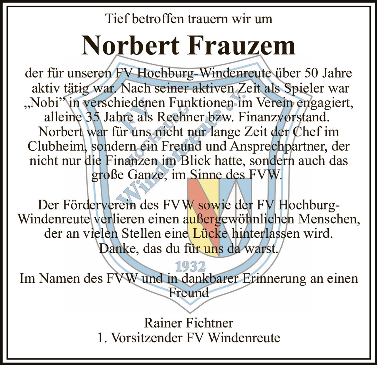 <p>Tief betroffen trauern wir um</p><p><strong>Norbert Frauzem</strong></p><p>der für unseren FV Hochburg-Windenreute über 50 Jahre aktiv tätig war. Nach seiner aktiven Zeit als Spieler war „Nobi" in verschiedenen Funktionen im Verein engagiert, alleine 35 Jahre als Rechner bzw. Finanzvorstand. Norbert war für uns nicht nur lange Zeit der Chef im Clubheim, sondern ein Freund und Ansprechpartner, der nicht nur die Finanzen im Blick hatte, sondern auch das große Ganze, im Sinne des FVW.</p><p>Der Förderverein des FVW sowie der FV Hochburg-Windenreute verlieren einen außergewöhnlichen Menschen, der an vielen Stellen eine Lücke hinterlassen wird. Danke, das du für uns da warst.</p><p>Im Namen des FVW und in dankbarer Erinnerung an einen Freund</p><p>Rainer Fichtner<br>1. Vorsitzender FV Windenreute</p>