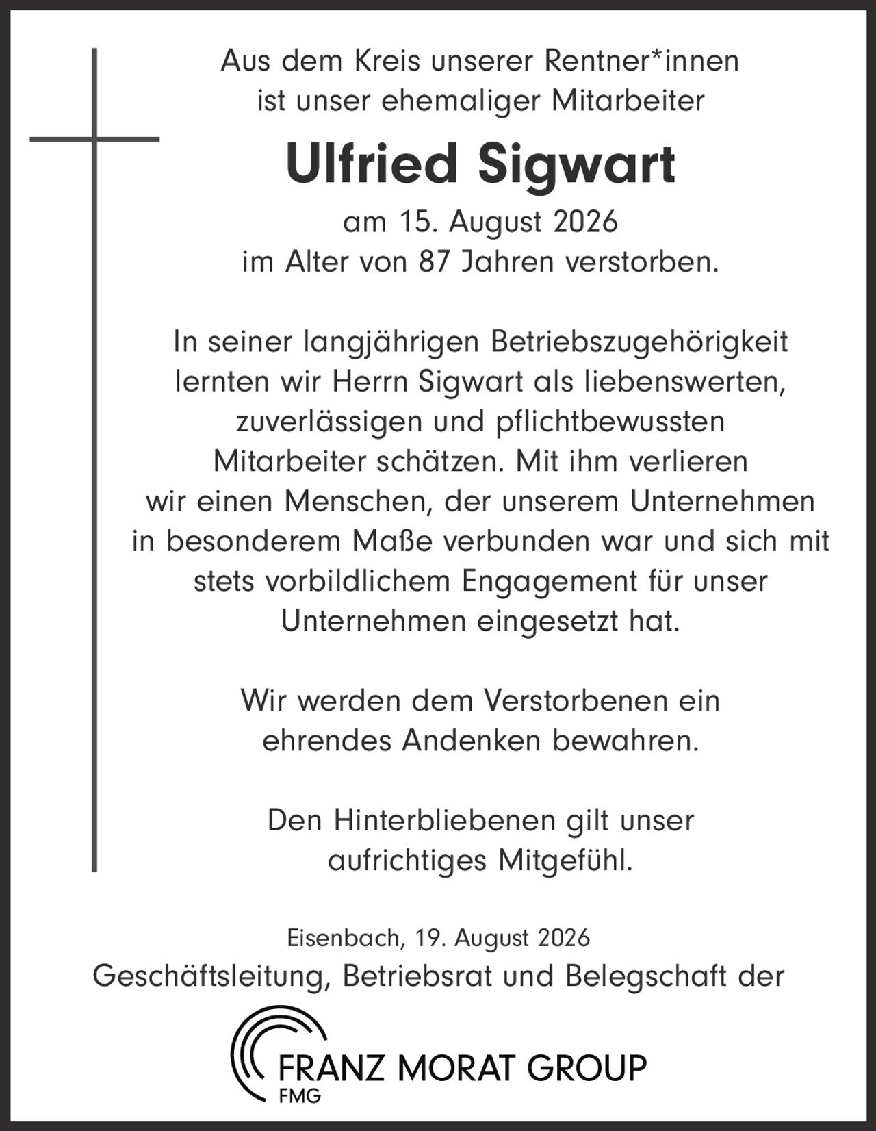 <p>Aus dem Kreis unserer Rentner*innen ist unser ehemaliger Mitarbeiter <strong>Ulfried Sigwart</strong> am 15. August 2026 im Alter von 87 Jahren verstorben.</p>

<p>In seiner langjährigen Betriebszugehörigkeit lernten wir Herrn Sigwart als liebenswerten, zuverlässigen und pflichtbewussten Mitarbeiter schätzen. Mit ihm verlieren wir einen Menschen, der unserem Unternehmen in besonderem Maße verbunden war und sich mit stets vorbildlichem Engagement für unser Unternehmen eingesetzt hat.</p>

<p>Wir werden dem Verstorbenen ein ehrendes Andenken bewahren.</p>

<p>Den Hinterbliebenen gilt unser aufrichtiges Mitgefühl.</p>

<p>Eisenbach, 19. August 2026<br>Geschäftsleitung, Betriebsrat und Belegschaft der FRANZ MORAT GROUP</p>