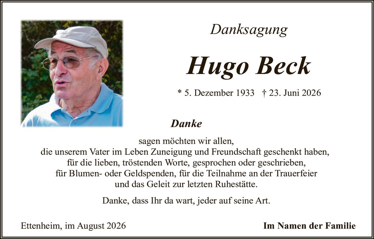 <p><i>Danksagung</i></p>

<p><strong>Hugo Beck</strong></p>

<p>* 5. Dezember 1933   † 23. Juni 2026</p>

<p><i>Danke</i></p>

<p>sagen möchten wir allen,<br/>
die unserem Vater im Leben Zuneigung und Freundschaft geschenkt haben,<br/>
für die lieben, trostenden Worte, gesprochen oder geschrieben,<br/>
für Blumen- oder Geldspenden, für die Teilnahme an der Trauerfeier<br/>
und das Geleit zur letzten Ruhestätte.</p>

<p>Danke, dass Ihr da wart, jeder auf seine Art.</p>

<p>Ettenheim, im August 2026                                     <strong>Im Namen der Familie</strong></p>
