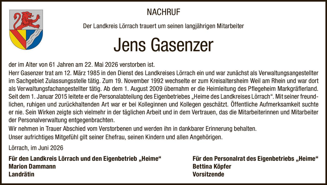 <p>NACHRUF</p>

<p>Der Landkreis Lörrach trauert um seinen langjährigen Mitarbeiter</p>

<p><strong>Jens Gasenzer</strong></p>

<p>der im Alter von 61 Jahren am 22. Mai 2026 verstorben ist.</p>

<p>Herr Gasenzer trat am 12. März 1985 in den Dienst des Landkreises Lörrach ein und war zunächst als Verwaltungsangestellter im Sachgebiet Zulassungsstelle tätig. Zum 19. November 1992 wechselte er zum Kreisaltersheim Weil am Rhein und war dort als Verwaltungsfachangestellter tätig. Ab dem 1. August 2009 übernahm er die Heimleitung des Pflegeheim Markgräflerland. Seit dem 1. Januar 2015 leitete er die Personalabteilung des Eigenbetriebes „Heime des Landkreises Lörrach". Mit seiner freundlichen, ruhigen und zurückhaltenden Art war er bei Kolleginnen und Kollegen geschätzt. Öffentliche Aufmerksamkeit suchte er nie. Sein Wirken zeigte sich vielmehr in der täglichen Arbeit und in dem Vertrauen, das die Mitarbeiterinnen und Mitarbeiter der Personalverwaltung entgegenbrachten.</p>

<p>Wir nehmen in Trauer Abschied vom Verstorbenen und werden ihn in dankbarer Erinnerung behalten.</p>

<p>Unser aufrichtiges Mitgefühl gilt seiner Ehefrau, seinen Kindern und allen Angehörigen.</p>

<p>Lörrach, im Juni 2026</p>

<p>Für den Landkreis Lörrach und den Eigenbetrieb „Heime" — Für den Personalrat des Eigenbetriebs „Heime"<br>
<strong>Marion Dammann</strong> — <strong>Bettina Köpfer</strong><br>
<i>Landrätin</i> — <i>Vorsitzende</i></p>