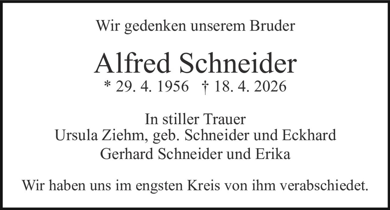 <p>Wir gedenken unserem Bruder</p><p><strong>Alfred Schneider</strong><br>* 29. 4. 1956 † 18. 4. 2026</p><p>In stiller Trauer<br>Ursula Ziehm, geb. Schneider und Eckhard<br>Gerhard Schneider und Erika</p><p>Wir haben uns im engsten Kreis von ihm verabschiedet.</p>