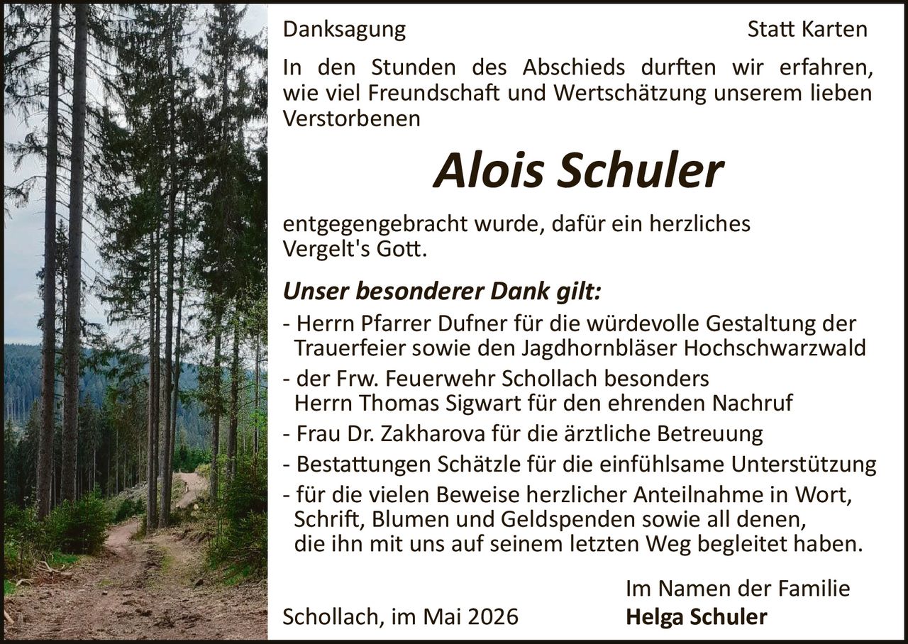 <p>Danksagung Statt Karten</p><p>In den Stunden des Abschieds durften wir erfahren, wie viel Freundschaft und Wertschätzung unserem lieben Verstorbenen</p><p><strong>Alois Schuler</strong></p><p>entgegengebracht wurde, dafür ein herzliches Vergelt's Gott.</p><p><strong>Unser besonderer Dank gilt:</strong></p><p>- Herrn Pfarrer Dufner für die würdevolle Gestaltung der Trauerfeier sowie den Jagdhornbläser Hochschwarzwald</p><p>- der Frw. Feuerwehr Schollach besonders Herrn Thomas Sigwart für den ehrenden Nachruf</p><p>- Frau Dr. Zakharova für die ärztliche Betreuung</p><p>- Bestattungen Schätzle für die einfühlsame Unterstützung</p><p>- für die vielen Beweise herzlicher Anteilnahme in Wort, Schrift, Blumen und Geldspenden sowie all denen, die ihn mit uns auf seinem letzten Weg begleitet haben.</p><p>Schollach, im Mai 2026</p><p>Im Namen der Familie<br><strong>Helga Schuler</strong></p>