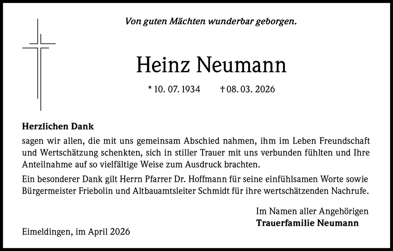 Von guten Mächten wunderbar geborgen.

Heinz Neumann
* 10. 07. 1934   † 08. 03. 2026

Herzlichen Dank
sagen wir allen, die mit uns gemeinsam Abschied nahmen, ihm im Leben Freundschaft
und Wertschätzung schenkten, sich in stiller Trauer mit uns verbunden fühlten und Ihre
Anteilnahme auf so vielfältige Weise zum Ausdruck brachten.
Ein besonderer Dank gilt Herrn Pfarrer Dr. Hoffmann für seine einfühlsamen Worte sowie
Bürgermeister Friebolin und Altbauamtsleiter Schmidt für ihre wertschätzenden Nachrufe.

Eimeldingen, im April 2026

Im Namen aller Angehörigen
Trauerfamilie Neumann
