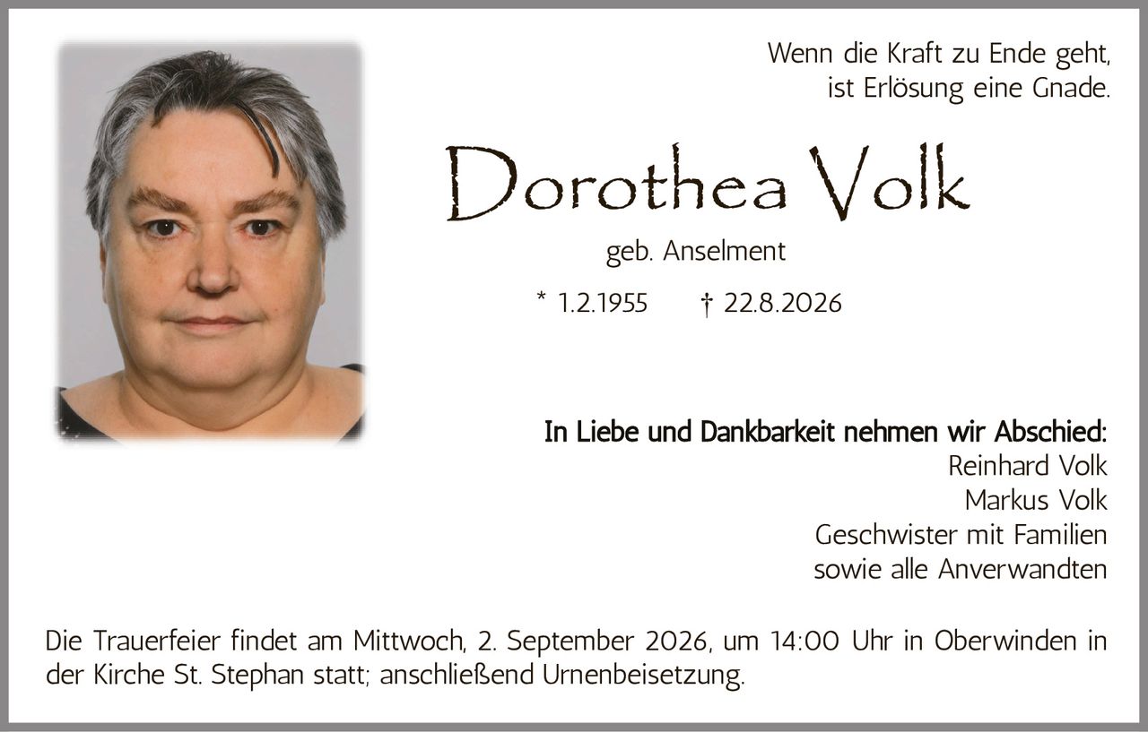 <p>Wenn die Kraft zu Ende geht, ist Erlösung eine Gnade.</p>
<p><strong>Dorothea Volk</strong></p>
<p>geb. Anselment</p>
<p>* 1.2.1955  † 22.8.2026</p>
<p>In Liebe und Dankbarkeit nehmen wir Abschied:</p>
<p>Reinhard Volk<br>Markus Volk<br>Geschwister mit Familien<br>sowie alle Anverwandten</p>
<p>Die Trauerfeier findet am Mittwoch, 2. September 2026, um 14:00 Uhr in Oberwinden in der Kirche St. Stephan statt; anschließend Urnenbeisetzung.</p>