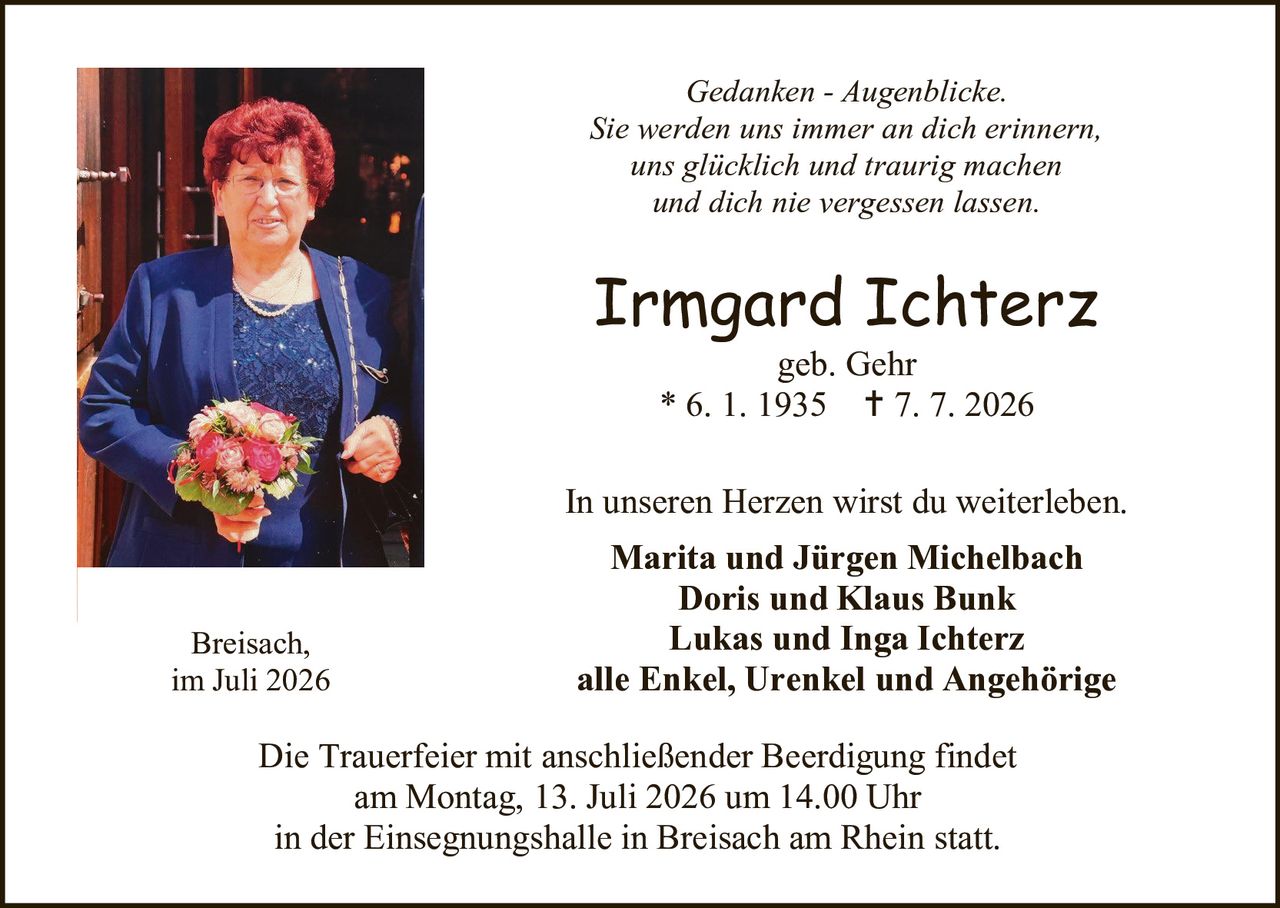 <p><i>Gedanken - Augenblicke.</i></p>
<p><i>Sie werden uns immer an dich erinnern,</i></p>
<p><i>uns glücklich und traurig machen</i></p>
<p><i>und dich nie vergessen lassen.</i></p>
<p><strong>Irmgard Ichterz</strong></p>
<p>geb. Gehr</p>
<p>* 6. 1. 1935  † 7. 7. 2026</p>
<p>In unseren Herzen wirst du weiterleben.</p>
<p><strong>Marita und Jürgen Michelbach</strong></p>
<p><strong>Doris und Klaus Bunk</strong></p>
<p><strong>Lukas und Inga Ichterz</strong></p>
<p><strong>alle Enkel, Urenkel und Angehörige</strong></p>
<p>Breisach,</p>
<p>im Juli 2026</p>
<p>Die Trauerfeier mit anschließender Beerdigung findet</p>
<p>am Montag, 13. Juli 2026 um 14.00 Uhr</p>
<p>in der Einsegnungshalle in Breisach am Rhein statt.</p>