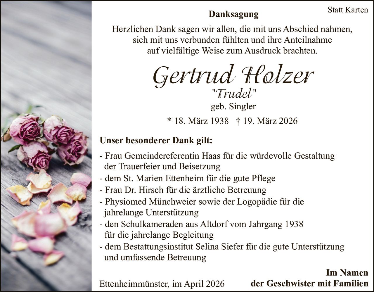 Danksagung

Statt Karten

Herzlichen Dank sagen wir allen, die mit uns Abschied nahmen,
sich mit uns verbunden fühlten und ihre Anteilnahme
auf vielfältige Weise zum Ausdruck brachten.

Gertrud Holzer
"Trudel"
geb. Singler
* 18. März 1938 † 19. März 2026
Unser besonderer Dank gilt:
- Frau Gemeindereferentin Haas für die würdevolle Gestaltung
der Trauerfeier und Beisetzung
- dem St. Marien Ettenheim für die gute Pflege
- Frau Dr. Hirsch für die ärztliche Betreuung
- Physiomed Münchweier sowie der Logopädie für die
jahrelange Unterstützung
- den Schulkameraden aus Altdorf vom Jahrgang 1938
für die jahrelange Begleitung
- dem Bestattungsinstitut Selina Siefer für die gute Unterstützung
und umfassende Betreuung
Ettenheimmünster, im April 2026

Im Namen
der Geschwister mit Familien