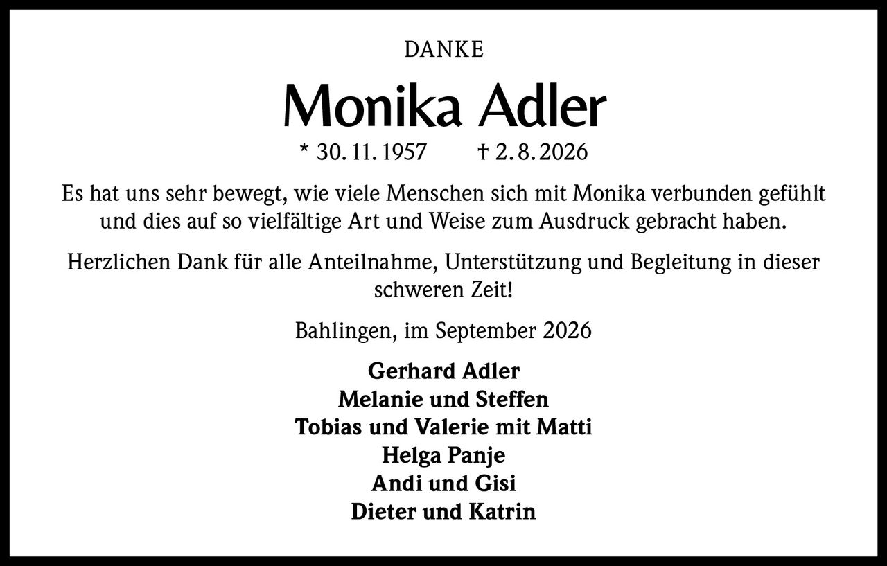 <p><strong>DANKE</strong></p><p><strong>Monika Adler</strong><br>* 30.11.1957 † 2.8.2026</p><p>Es hat uns sehr bewegt, wie viele Menschen sich mit Monika verbunden gefühlt und dies auf so vielfältige Art und Weise zum Ausdruck gebracht haben.</p><p>Herzlichen Dank für alle Anteilnahme, Unterstützung und Begleitung in dieser schweren Zeit!</p><p>Bahlingen, im September 2026</p><p><strong>Gerhard Adler</strong><br><strong>Melanie und Steffen</strong><br><strong>Tobias und Valerie mit Matti</strong><br><strong>Helga Panje</strong><br><strong>Andi und Gisi</strong><br><strong>Dieter und Katrin</strong></p>