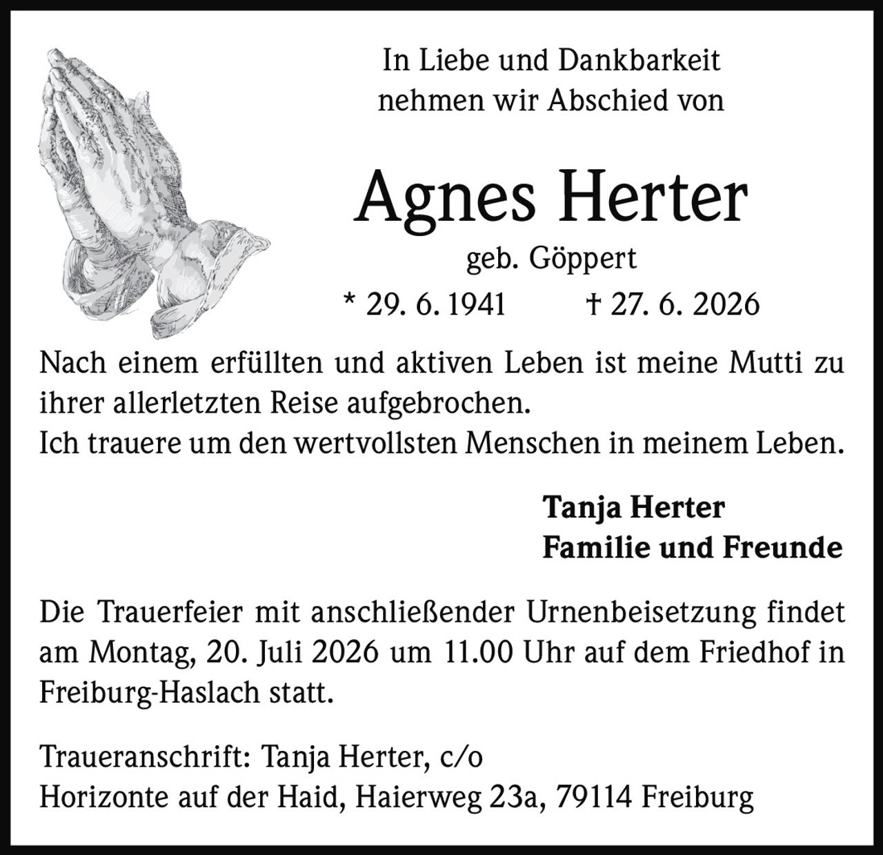 <p>In Liebe und Dankbarkeit nehmen wir Abschied von</p>
<p><strong>Agnes Herter</strong><br>geb. Göppert<br>* 29. 6. 1941    † 27. 6. 2026</p>
<p>Nach einem erfüllten und aktiven Leben ist meine Mutti zu ihrer allerletzten Reise aufgebrochen.<br>Ich trauere um den wertvollsten Menschen in meinem Leben.</p>
<p><strong>Tanja Herter</strong><br><strong>Familie und Freunde</strong></p>
<p>Die Trauerfeier mit anschließender Urnenbeisetzung findet am Montag, 20. Juli 2026 um 11.00 Uhr auf dem Friedhof in Freiburg-Haslach statt.</p>
<p>Traueranschrift: Tanja Herter, c/o Horizonte auf der Haid, Haierweg 23a, 79114 Freiburg</p>