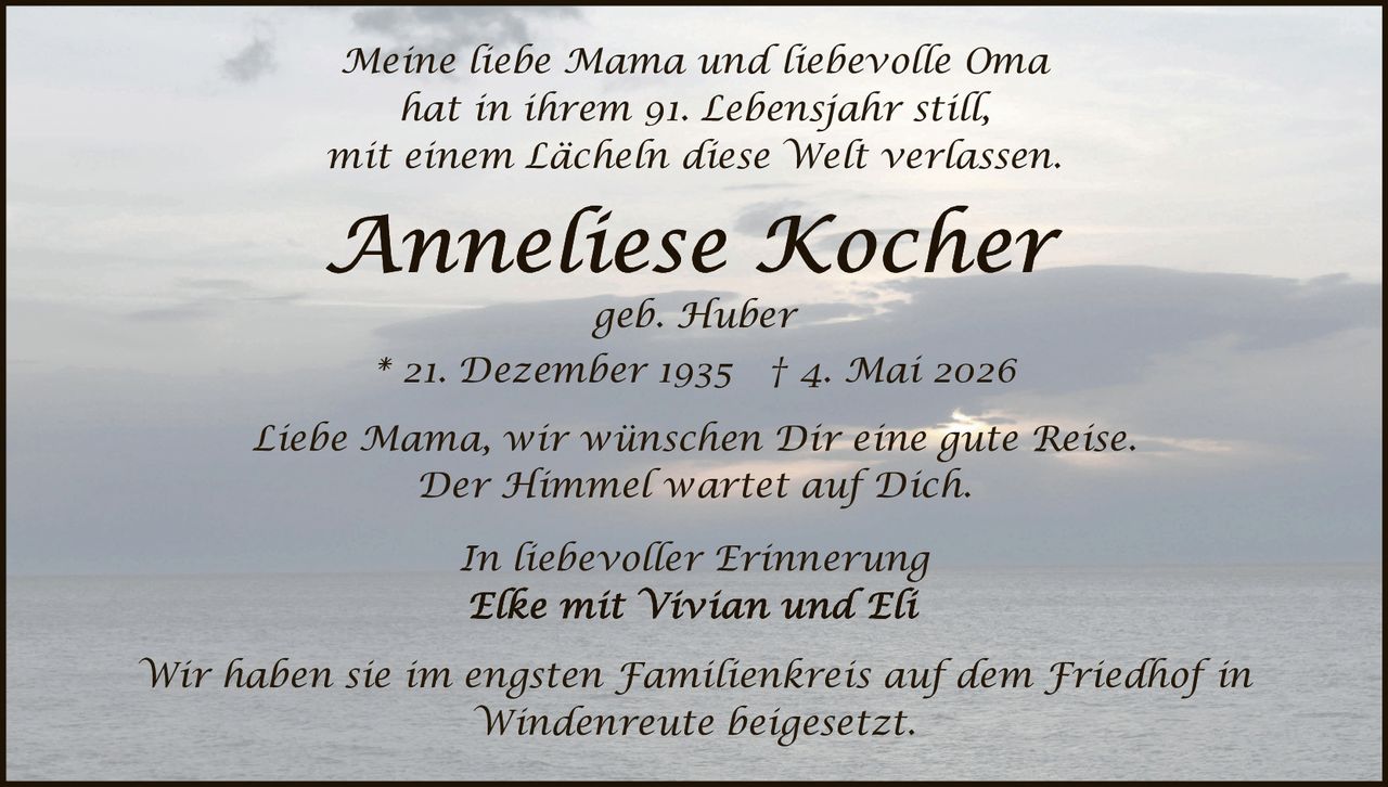<p><i>Meine liebe Mama und liebevolle Oma<br>hat in ihrem 91. Lebensjahr still,<br>mit einem Lächeln diese Welt verlassen</i></p><p><strong>Anneliese Kocher</strong><br>geb. Huber<br>* 21. Dezember 1935 † 4. Mai 2026</p><p><i>Liebe Mama, wir wünschen Dir eine gute Reise.<br>Der Himmel wartet auf Dich.</i></p><p><i>In liebevoller Erinnerung<br>Elke mit Vivian und Eli</i></p><p><i>Wir haben sie im engsten Familienkreis auf dem Friedhof in<br>Windenreute beigesetzt.</i></p>