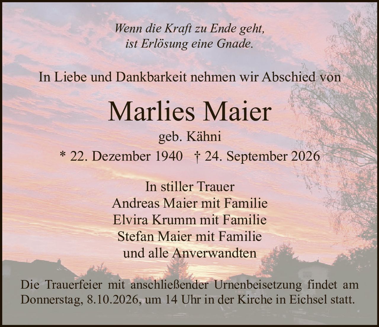 <p><i>Wenn die Kraft zu Ende geht,<br>ist Erlösung eine Gnade.</i></p><p>In Liebe und Dankbarkeit nehmen wir Abschied von</p><p><strong>Marlies Maier</strong><br>geb. Kähni<br>* 22. Dezember 1940 † 24. September 2026</p><p>In stiller Trauer<br>Andreas Maier mit Familie<br>Elvira Krumm mit Familie<br>Stefan Maier mit Familie<br>und alle Anverwandten</p><p>Die Trauerfeier mit anschließender Urnenbeisetzung findet am Donnerstag, 8.10.2026, um 14 Uhr in der Kirche in Eichsel statt.</p>