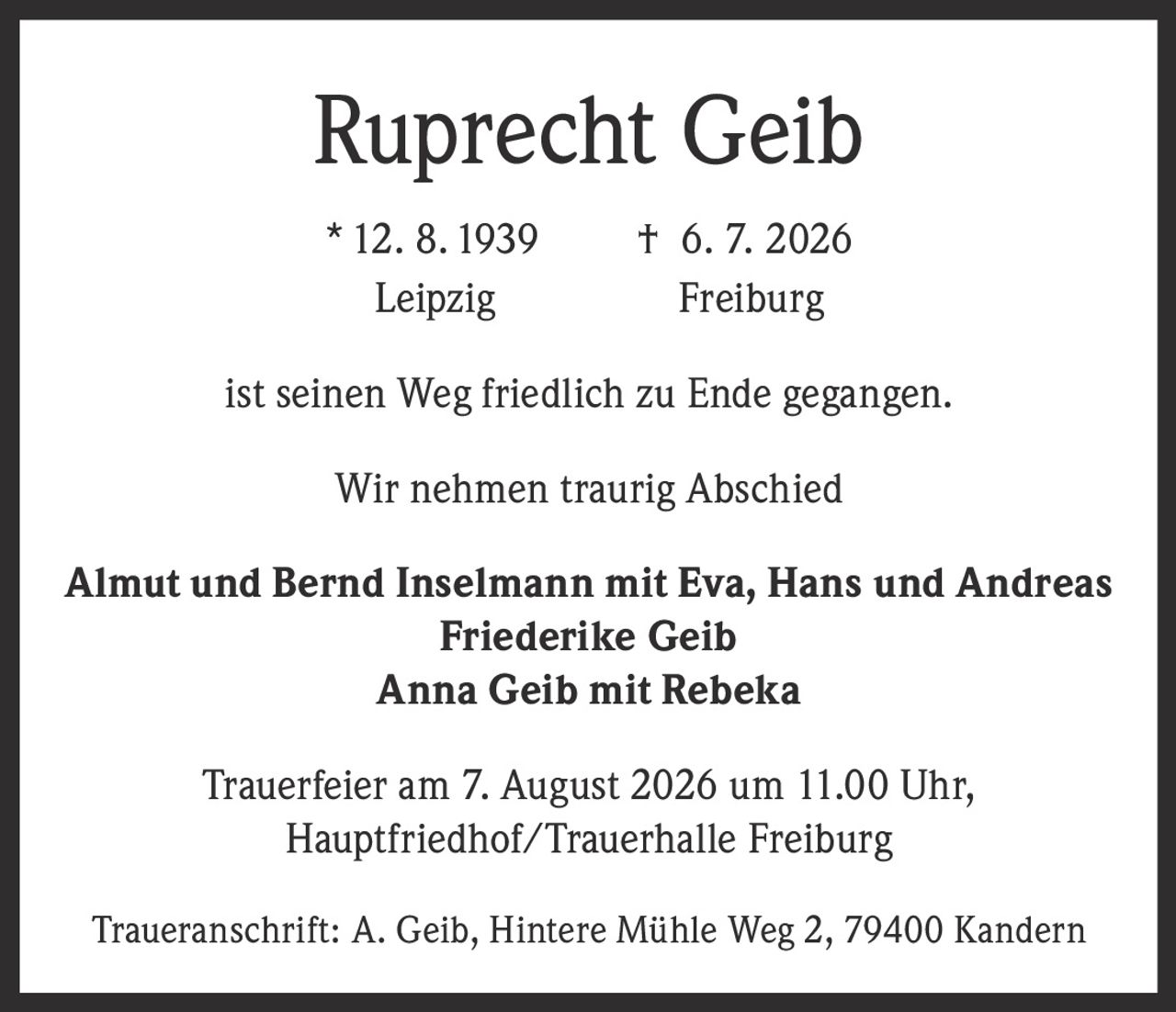 <p><strong>Ruprecht Geib</strong></p><p>* 12. 8. 1939 † 6. 7. 2026<br/>Leipzig Freiburg</p><p>ist seinen Weg friedlich zu Ende gegangen.</p><p>Wir nehmen traurig Abschied</p><p><strong>Almut und Bernd Inselmann mit Eva, Hans und Andreas<br/>Friederike Geib<br/>Anna Geib mit Rebeka</strong></p><p>Trauerfeier am 7. August 2026 um 11.00 Uhr,<br/>Hauptfriedhof/Trauerhalle Freiburg</p><p>Traueranschrift: A. Geib, Hintere Mühle Weg 2, 79400 Kandern</p>