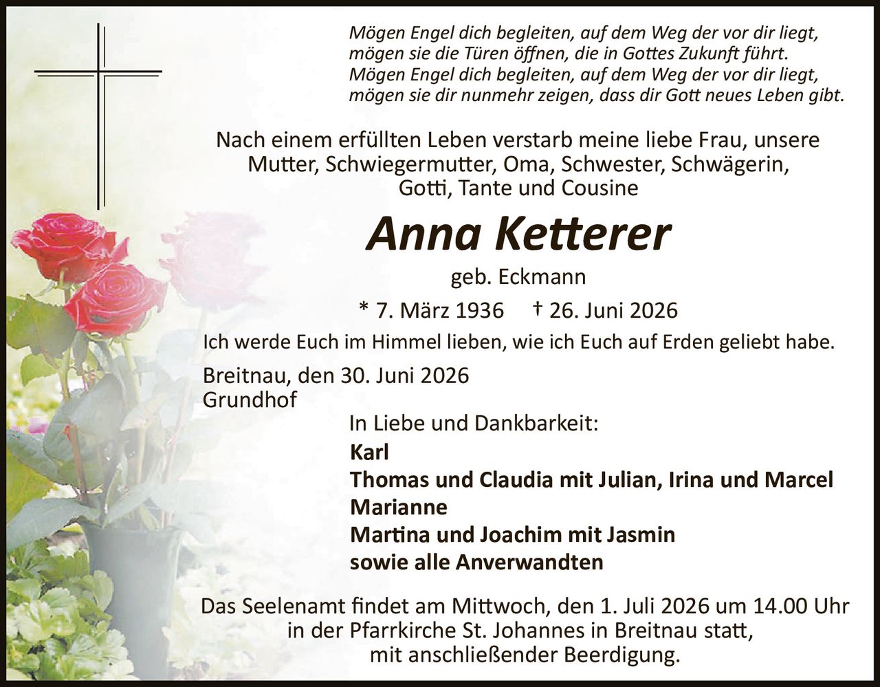<p><i>Mögen Engel dich begleiten, auf dem Weg der vor dir liegt,
mögen sie die Türen öffnen, die in Gottes Zukunft führt.
Mögen Engel dich begleiten, auf dem Weg der vor dir liegt,
mögen sie dir nunmehr zeigen, dass dir Gott neues Leben gibt.</i></p>

<p>Nach einem erfüllten Leben verstarb meine liebe Frau, unsere
Mutter, Schwiegermutter, Oma, Schwester, Schwägerin,
Gotti, Tante und Cousine</p>

<p><strong>Anna Ketterer</strong></p>

<p>geb. Eckmann</p>

<p>* 7. März 1936 † 26. Juni 2026</p>

<p>Ich werde Euch im Himmel lieben, wie ich Euch auf Erden geliebt habe.</p>

<p>Breitnau, den 30. Juni 2026<br>
Grundhof</p>

<p><strong>In Liebe und Dankbarkeit:</strong><br>
Karl<br>
Thomas und Claudia mit Julian, Irina und Marcel<br>
Marianne<br>
Martina und Joachim mit Jasmin<br>
sowie alle Anverwandten</p>

<p>Das Seelenamt findet am Mittwoch, den 1. Juli 2026 um 14.00 Uhr
in der Pfarrkirche St. Johannes in Breitnau statt,
mit anschließender Beerdigung.</p>