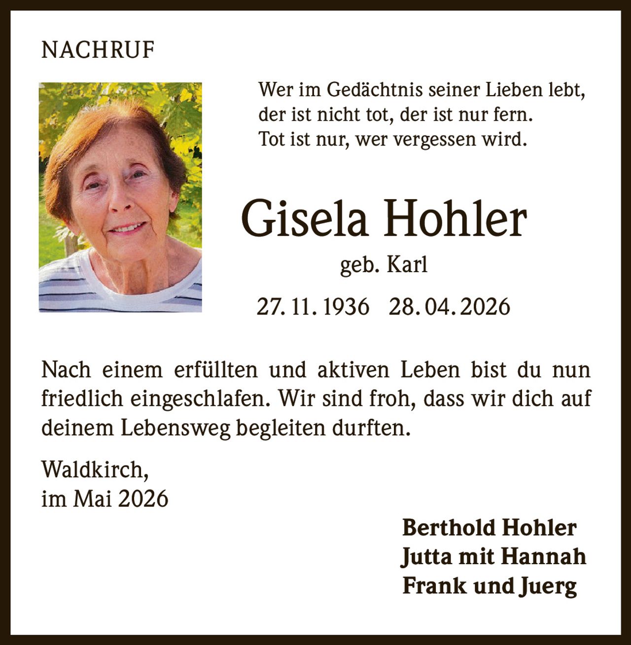 <p>NACHRUF</p><p>Wer im Gedächtnis seiner Lieben lebt,<br>der ist nicht tot, der ist nur fern.<br>Tot ist nur, wer vergessen wird.</p><p><strong>Gisela Hohler</strong><br>geb. Karl<br>27. 11. 1936 28. 04. 2026</p><p>Nach einem erfüllten und aktiven Leben bist du nun<br>friedlich eingeschlafen. Wir sind froh, dass wir dich auf<br>deinem Lebensweg begleiten durften.</p><p>Waldkirch,<br>im Mai 2026</p><p>Berthold Hohler<br>Jutta mit Hannah<br>Frank und Juerg</p>