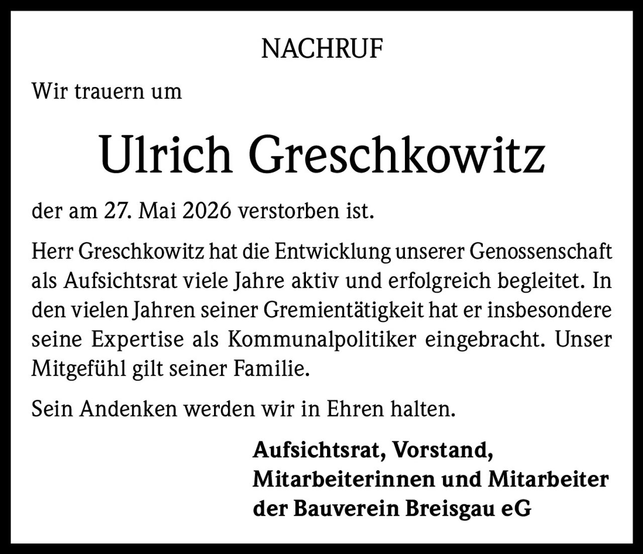 <p><strong>NACHRUF</strong></p><p>Wir trauern um</p><p><strong>Ulrich Greschkowitz</strong></p><p>der am 27. Mai 2026 verstorben ist.</p><p>Herr Greschkowitz hat die Entwicklung unserer Genossenschaft als Aufsichtsrat viele Jahre aktiv und erfolgreich begleitet. In den vielen Jahren seiner Gremientätigkeit hat er insbesondere seine Expertise als Kommunalpolitiker eingebracht. Unser Mitgefühl gilt seiner Familie.</p><p>Sein Andenken werden wir in Ehren halten.</p><p><strong>Aufsichtsrat, Vorstand,<br>Mitarbeiterinnen und Mitarbeiter<br>der Bauverein Breisgau eG</strong></p>