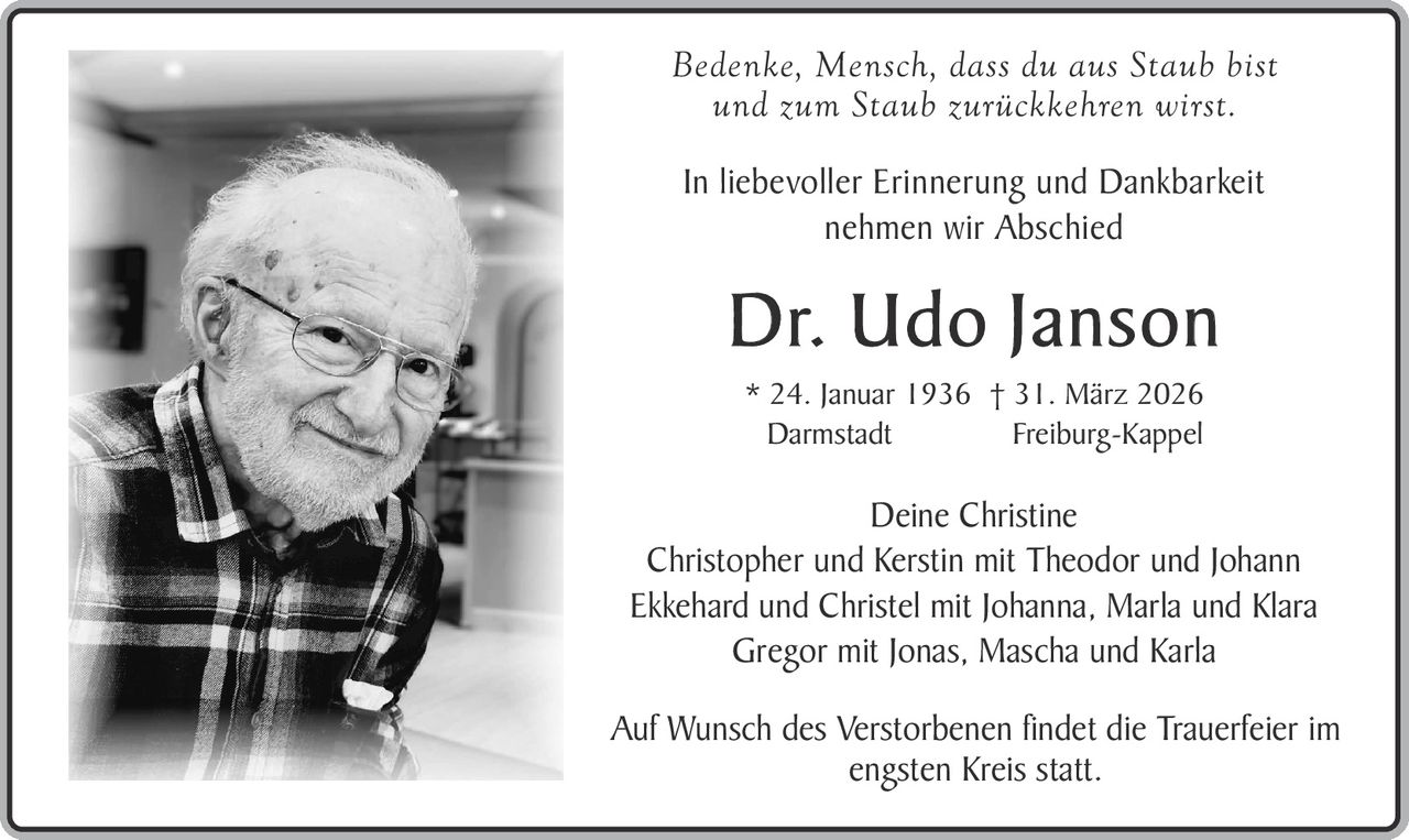 Bedenke, Mensch, dass du aus Staub bist
und zum Staub zurückkehren wirst.
In liebevoller Erinnerung und Dankbarkeit
nehmen wir Abschied

Dr. Udo Janson
* 24. Januar 1936 † 31. März 2026
Darmstadt
Freiburg-Kappel

Deine Christine
Christopher und Kerstin mit Theodor und Johann
Ekkehard und Christel mit Johanna, Marla und Klara
Gregor mit Jonas, Mascha und Karla
Auf Wunsch des Verstorbenen findet die Trauerfeier im
engsten Kreis statt.