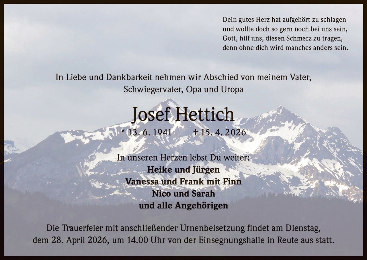 Dein gutes Herz hat aufgehört zu schlagen
und wollte doch so gern noch bei uns sein,
Gott, hilf uns, diesen Schmerz zu tragen,
denn ohne dich wird manches anders sein.

In Liebe und Dankbarkeit nehmen wir Abschied von meinem Vater,
Schwiegervater, Opa und Uropa

Josef Hettich
* 13. 6. 1941   † 15. 4. 2026
In unseren Herzen lebst Du weiter:
Heike und Jürgen
Vanessa und Frank mit Finn
Nico und Sarah
und alle Angehörigen
Die Trauerfeier mit anschließender Urnenbeisetzung findet am Dienstag,
dem 28. April 2026, um 14.00 Uhr von der Einsegnungshalle in Reute aus statt.