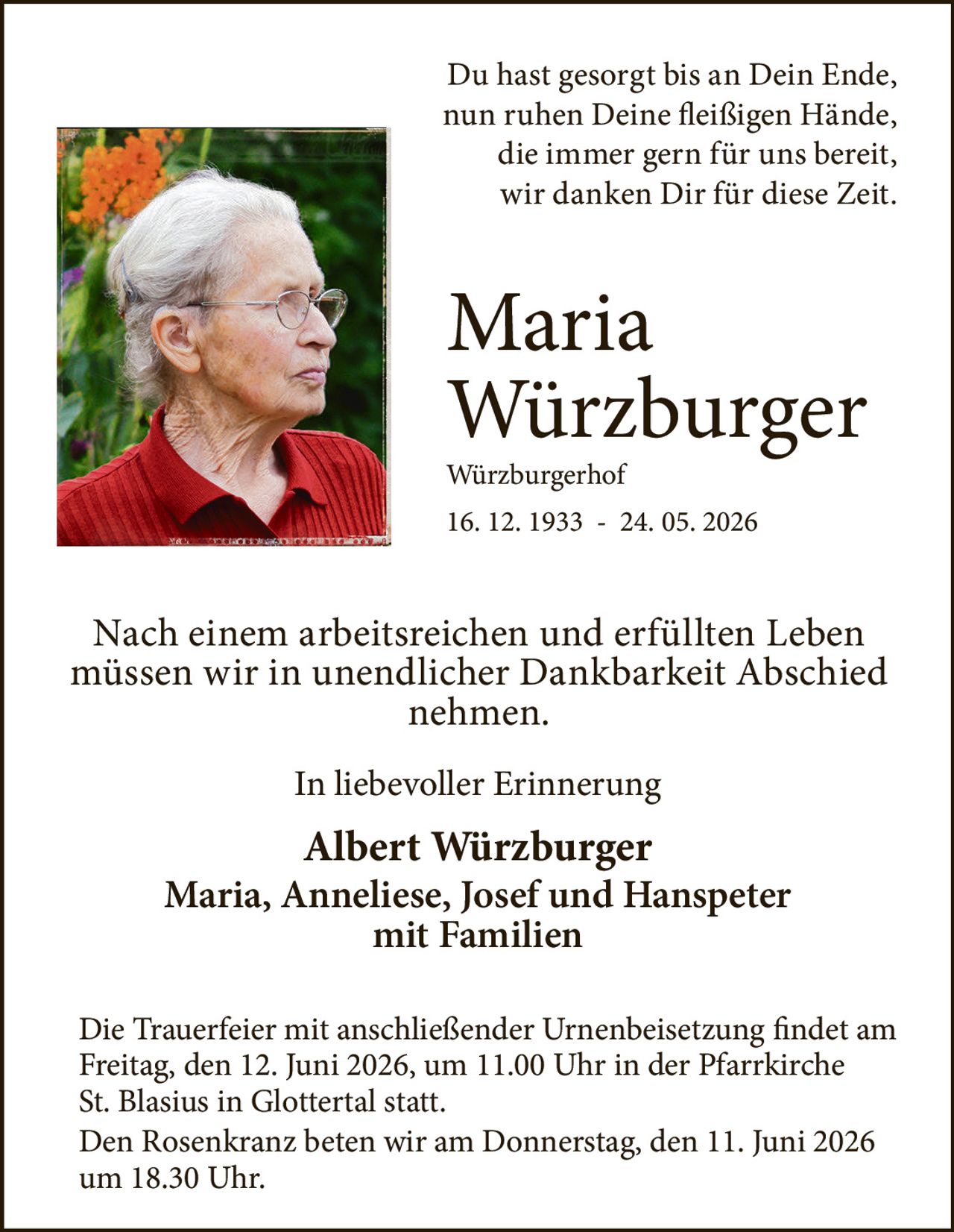 <p>Du hast gesorgt bis an Dein Ende,<br>nun ruhen Deine fleißigen Hände,<br>die immer gern für uns bereit,<br>wir danken Dir für diese Zeit.</p>

<p><strong>Maria Würzburger</strong><br>Würzburgerhof<br>16. 12. 1933 - 24. 05. 2026</p>

<p>Nach einem arbeitsreichen und erfüllten Leben müssen wir in unendlicher Dankbarkeit Abschied nehmen.</p>

<p><i>In liebevoller Erinnerung</i></p>

<p><strong>Albert Würzburger</strong><br><strong>Maria, Anneliese, Josef und Hanspeter</strong><br>mit Familien</p>

<p>Die Trauerfeier mit anschließender Urnenbeisetzung findet am Freitag, den 12. Juni 2026, um 11.00 Uhr in der Pfarrkirche St. Blasius in Glottertal statt.</p>

<p>Den Rosenkranz beten wir am Donnerstag, den 11. Juni 2026 um 18.30 Uhr.</p>