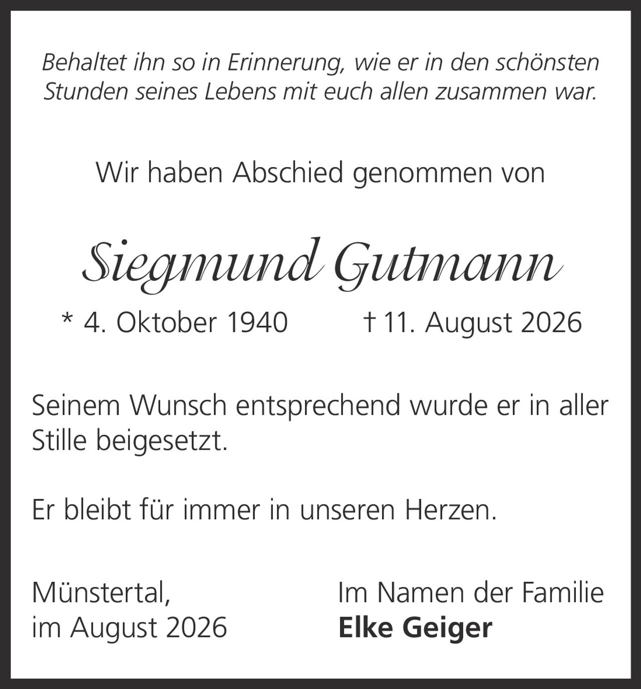 <p><i>Behaltet ihn so in Erinnerung, wie er in den schönsten Stunden seines Lebens mit euch allen zusammen war.</i></p><p>Wir haben Abschied genommen von</p><p><strong>Siegmund Gutmann</strong></p><p>* 4. Oktober 1940 † 11. August 2026</p><p>Seinem Wunsch entsprechend wurde er in aller Stille beigesetzt.</p><p>Er bleibt für immer in unseren Herzen.</p><p>Münstertal, Im Namen der Familie<br/>im August 2026 Elke Geiger</p>