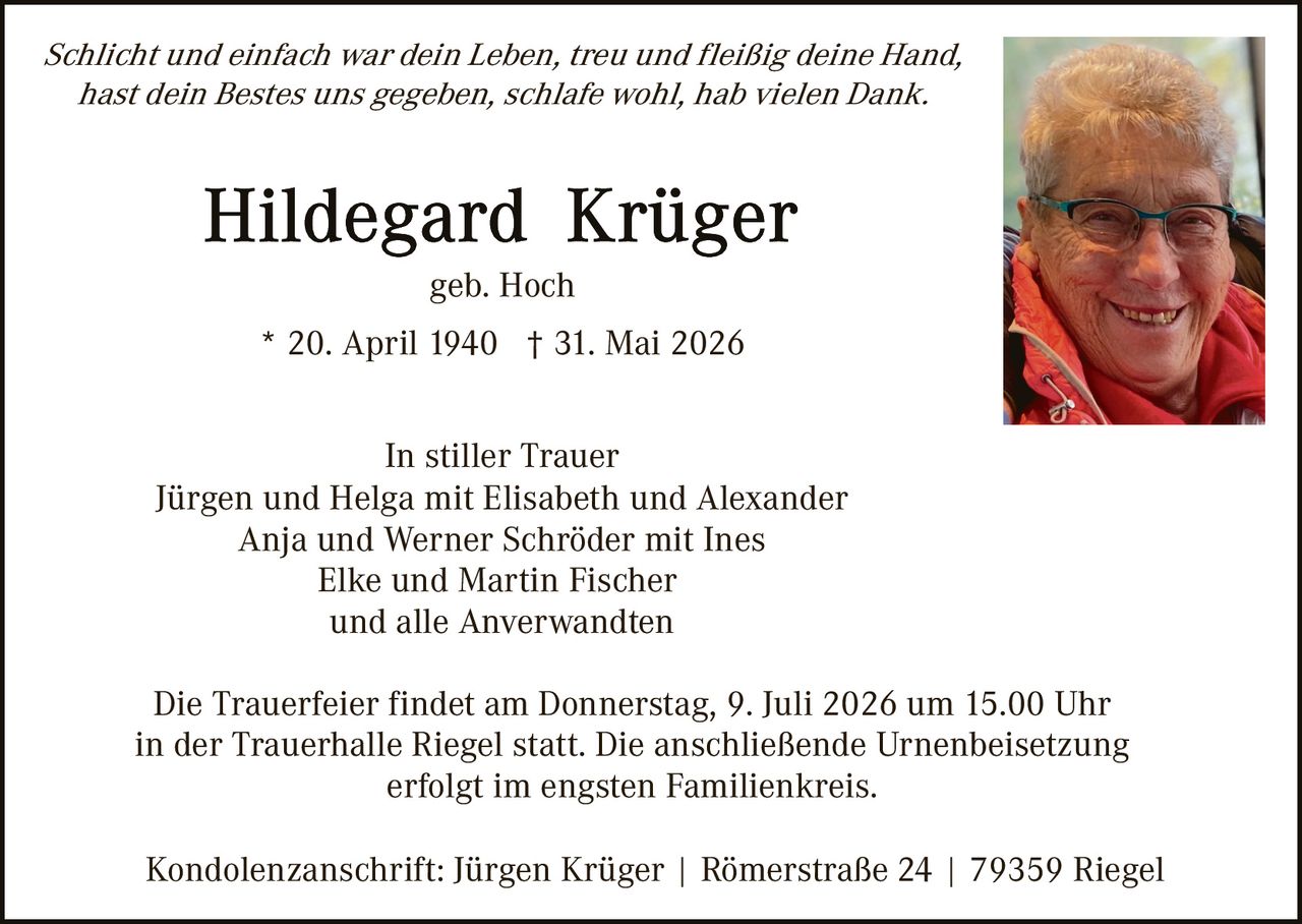 <p><i>Schlicht und einfach war dein Leben, treu und fleißig deine Hand, hast dein Bestes uns gegeben, schläfe wohl, hab vielen Dank.</i></p>

<p><strong>Hildegard Krüger</strong><br/>geb. Hoch<br/>* 20. April 1940 † 31. Mai 2026</p>

<p>In stiller Trauer<br/>Jürgen und Helga mit Elisabeth und Alexander<br/>Anja und Werner Schröder mit Ines<br/>Elke und Martin Fischer<br/>und alle Anverwandten</p>

<p>Die Trauerfeier findet am Donnerstag, 9. Juli 2026 um 15.00 Uhr in der Trauerhalle Riegel statt. Die anschließende Urnenbeisetzung erfolgt im engsten Familienkreis.</p>

<p>Kondolenzanschrift: Jürgen Krüger | Römerstraße 24 | 79359 Riegel</p>