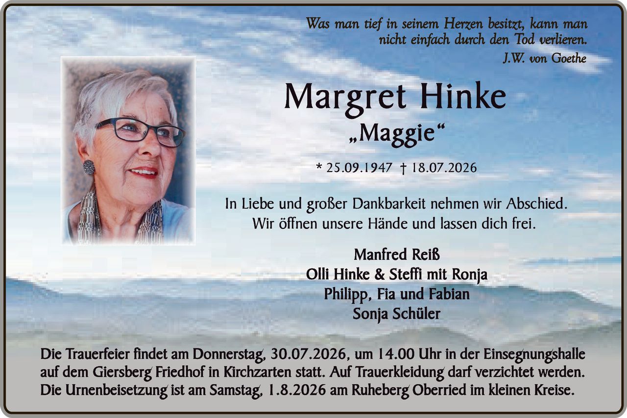 <p><i>Was man tief in seinem Herzen besitzt, kann man nicht einfach durch den Tod verlieren.<br>J.W. von Goethe</i></p>

<p><strong>Margret Hinke</strong><br>„Maggie"</p>

<p>* 25.09.1947 † 18.07.2026</p>

<p>In Liebe und großer Dankbarkeit nehmen wir Abschied.<br>Wir öffnen unsere Hände und lassen dich frei.</p>

<p><strong>Manfred Reiß<br>Olli Hinke & Steffi mit Ronja<br>Philipp, Fia und Fabian<br>Sonja Schüler</strong></p>

<p>Die Trauerfeier findet am Donnerstag, 30.07.2026, um 14.00 Uhr in der Einsegnungshalle auf dem Giersberg Friedhof in Kirchzarten statt. Auf Trauerbekleidung darf verzichtet werden.<br>Die Urnenbeisetzung ist am Samstag, 1.8.2026 am Ruheberg Oberried im kleinen Kreise.</p>