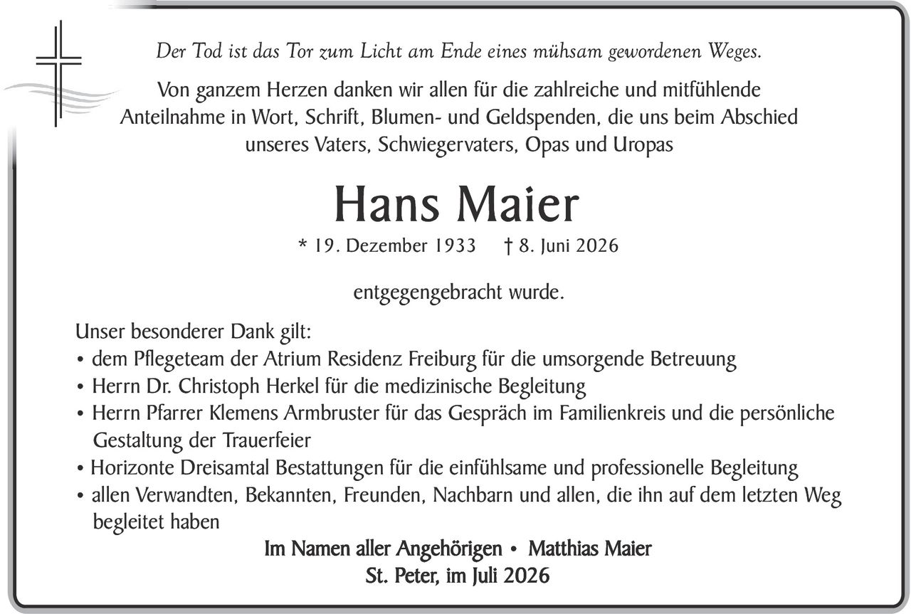 <p><i>Der Tod ist das Tor zum Licht am Ende eines mühsam gewordenen Weges.</i></p>

<p>Von ganzem Herzen danken wir allen für die zahlreiche und mitfühlende Anteilnahme in Wort, Schrift, Blumen- und Geldspenden, die uns beim Abschied unseres Vaters, Schwiegervaters, Opas und Uropas</p>

<p><strong>Hans Maier</strong></p>

<p>* 19. Dezember 1933     † 8. Juni 2026</p>

<p>entgegengebracht wurde.</p>

<p><strong>Unser besonderer Dank gilt:</strong></p>

<ul>
<li>dem Pflegeteam der Atrium Residenz Freiburg für die umsorgende Betreuung</li>
<li>Herrn Dr. Christoph Herkel für die medizinische Begleitung</li>
<li>Herrn Pfarrer Klemens Armbruster für das Gespräch im Familienkreis und die persönliche Gestaltung der Trauerfeier</li>
<li>Horizonte Dreisämtal Bestattungen für die einfühlsame und professionelle Begleitung</li>
<li>allen Verwandten, Bekannten, Freunden, Nachbarn und allen, die ihn auf dem letzten Weg begleit haben</li>
</ul>

<p><strong>Im Namen aller Angehörigen • Matthias Maier</strong></p>

<p><strong>St. Peter, im Juli 2026</strong></p>