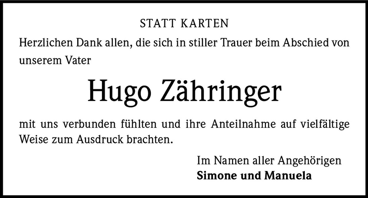 <p>STATT KARTEN</p><p>Herzlichen Dank allen, die sich in stiller Trauer beim Abschied von unserem Vater</p><p><strong>Hugo Zähringer</strong></p><p>mit uns verbunden fühlten und ihre Anteilnahme auf vielfältige Weise zum Ausdruck brachten.</p><p>Im Namen aller Angehörigen<br><strong>Simone und Manuela</strong></p>