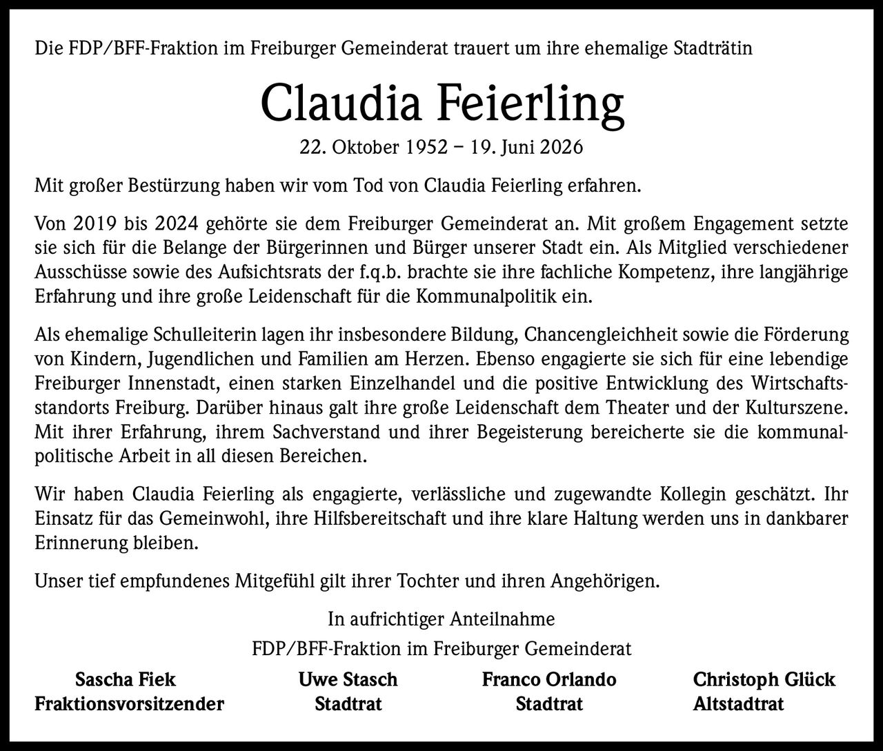 <p>Die FDP/BFF-Fraktion im Freiburger Gemeinderat trauert um ihre ehemalige Stadträtin</p>

<p><strong>Claudia Feierling</strong><br>22. Oktober 1952 – 19. Juni 2026</p>

<p>Mit großer Bestürzung haben wir vom Tod von Claudia Feierling erfahren.</p>

<p>Von 2019 bis 2024 gehörte sie dem Freiburger Gemeinderat an. Mit großem Engagement setzte sie sich für die Belange der Bürgerinnen und Bürger unserer Stadt ein. Als Mitglied verschiedener Ausschüsse sowie des Aufsichtsrats der f.q.b. brachte sie ihre fachliche Kompetenz, ihre langjährige Erfahrung und ihre große Leidenschaft für die Kommunalpolitik ein.</p>

<p>Als ehemalige Schulleiterin lagen ihr insbesondere Bildung, Chancengleichheit sowie die Förderung von Kindern, Jugendlichen und Familien am Herzen. Ebenso engagierte sie sich für eine lebendige Freiburger Innenstadt, einen starken Einzelhandel und die positive Entwicklung des Wirtschaftsstandorts Freiburg. Darüber hinaus galt ihre große Leidenschaft dem Theater und der Kulturszene. Mit ihrer Erfahrung, ihrem Sachverstand und ihrer Begeisterung bereicherte sie die kommunalpolitische Arbeit in all diesen Bereichen.</p>

<p>Wir haben Claudia Feierling als engagierte, verlässliche und zugewandte Kollegin geschätzt. Ihr Einsatz für das Gemeinwohl, ihre Hilfsbereitschaft und ihre klare Haltung werden uns in dankbarer Erinnerung bleiben.</p>

<p>Unser tief empfundenes Mitgefühl gilt ihrer Tochter und ihren Angehörigen.</p>

<p>In aufrichtiger Anteilnahme<br>FDP/BFF-Fraktion im Freiburger Gemeinderat</p>

<p><strong>Sascha Fiek</strong> <strong>Uwe Stasch</strong> <strong>Franco Orlando</strong> <strong>Christoph Glück</strong><br>Fraktionsvorsitzender Stadtrat Stadtrat Altstadtrat</p>