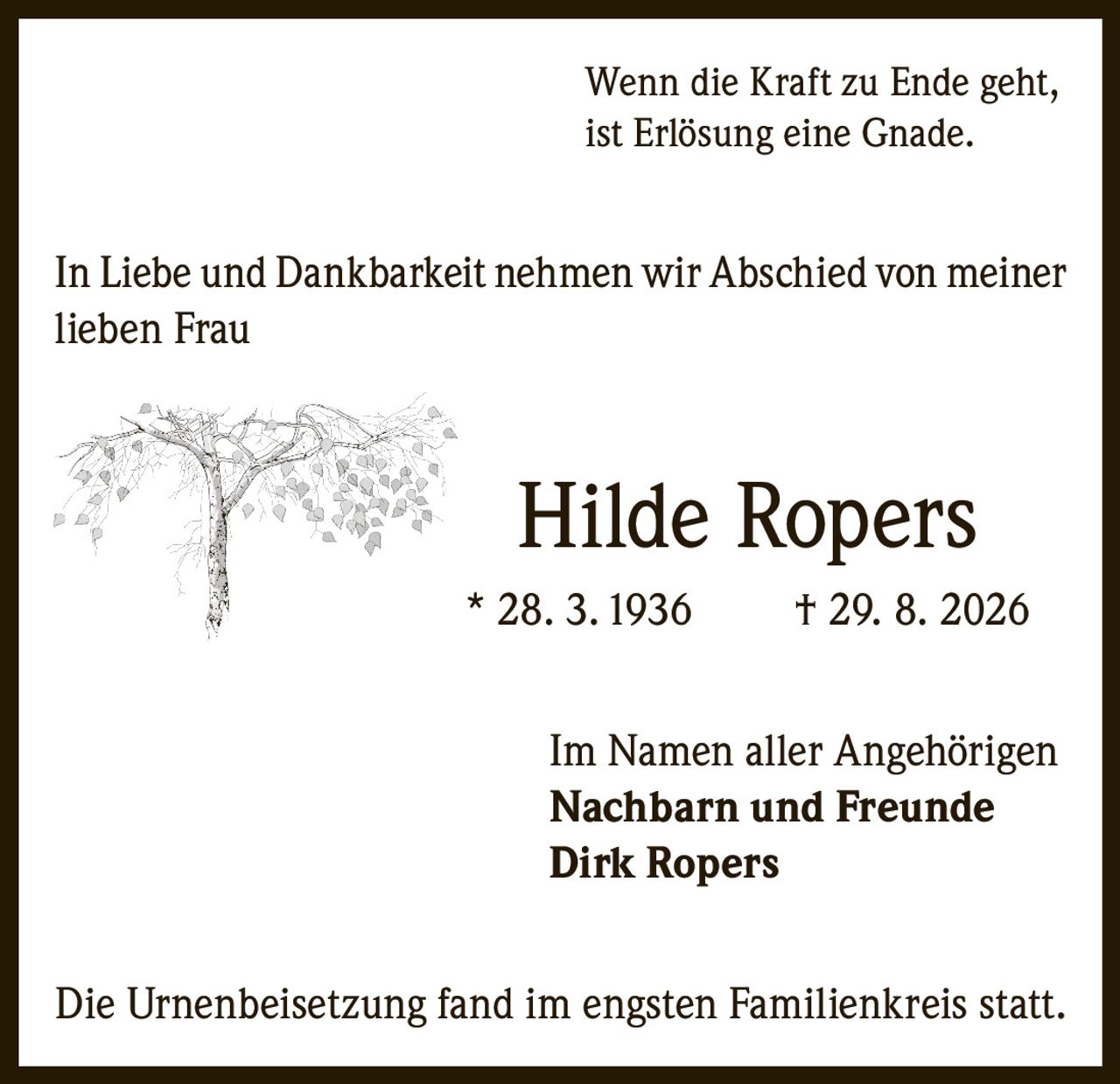 <p>Wenn die Kraft zu Ende geht,<br>ist Erlösung eine Gnade.</p><p>In Liebe und Dankbarkeit nehmen wir Abschied von meiner lieben Frau</p><p><strong>Hilde Ropers</strong><br>* 28. 3. 1936 † 29. 8. 2026</p><p>Im Namen aller Angehörigen<br>Nachbarn und Freunde<br><strong>Dirk Ropers</strong></p><p>Die Urnenbeisetzung fand im engsten Familienkreis statt.</p>