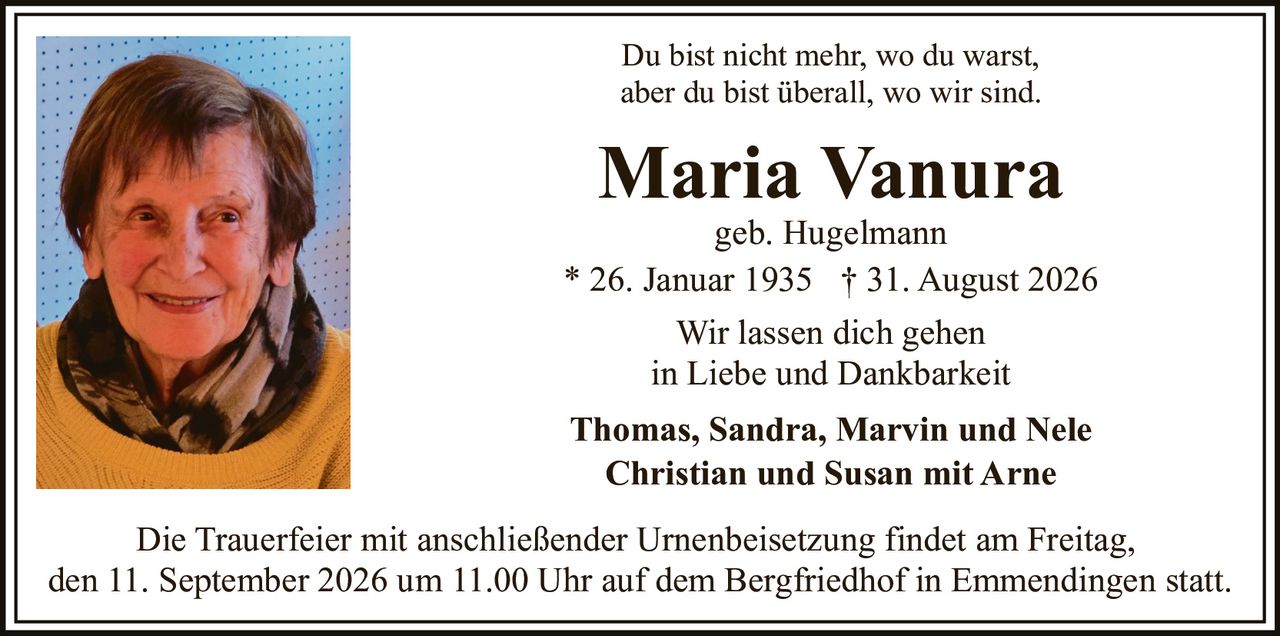 <p>Du bist nicht mehr, wo du warst, aber du bist überall, wo wir sind.</p><p><strong>Maria Vanura</strong><br/>geb. Hugelmann<br/>* 26. Januar 1935 † 31. August 2026</p><p>Wir lassen dich gehen<br/>in Liebe und Dankbarkeit</p><p><strong>Thomas, Sandra, Marvin und Nele</strong><br/><strong>Christian und Susan mit Arne</strong></p><p>Die Trauerfeier mit anschließender Urnenbeisetzung findet am Freitag, den 11. September 2026 um 11.00 Uhr auf dem Bergfriedhof in Emmendingen statt.</p>