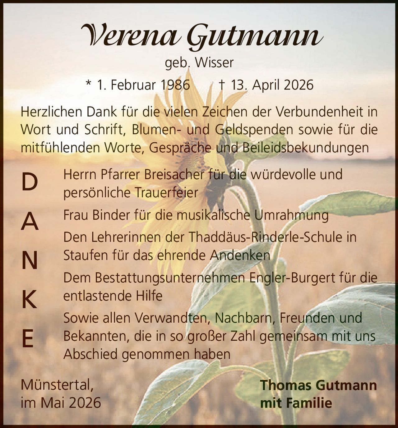 <p><strong>Verena Gutmann</strong><br>geb. Wisser<br>* 1. Februar 1986 &dagger; 13. April 2026</p><p>Herzlichen Dank f&uuml;r die vielen Zeichen der Verbundenheit in Wort und Schrift, Blumen- und Geldspenden sowie f&uuml;r die mitf&uuml;hlenden Worte, Gespr&auml;che und Beileidsbekundungen</p><p><strong>D</strong> Herrn Pfarrer Breisacher f&uuml;r die w&uuml;rdevolle und pers&ouml;nliche Trauerfeier<br><strong>A</strong> Frau Binder f&uuml;r die musikalische Umrahmung<br><strong>N</strong> Den Lehrerinnen der Thadd&auml;us-Rinderle-Schule in Staufen f&uuml;r das ehrende Andenken<br><strong>K</strong> Dem Bestattungsunternehmen Engler-Burgert f&uuml;r die entlastende Hilfe<br><strong>E</strong> Sowie allen Verwandten, Nachbarn, Freunden und Bekannten, die in so gro&szlig;er Zahl gemeinsam mit uns Abschied genommen haben</p><p>M&uuml;nstertal, im Mai 2026<br>Thomas Gutmann mit Familie</p>