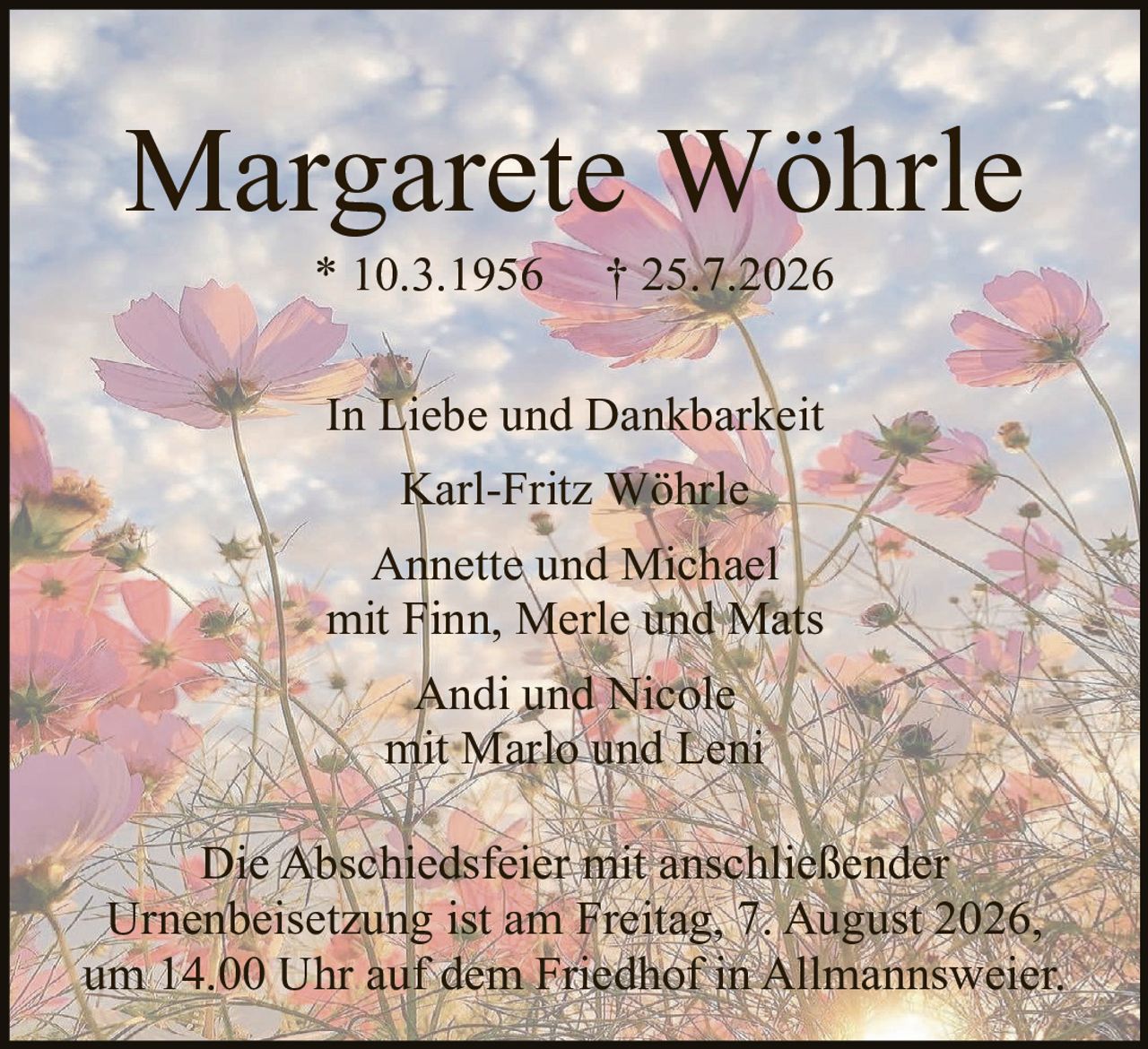 <p><strong>Margarete Wöhrle</strong></p>

<p>* 10.3.1956     † 25.7.2026</p>

<p>In Liebe und Dankbarkeit</p>

<p>Karl-Fritz Wöhrle<br />
Annette und Michael<br />
mit Finn, Merle und Mats<br />
<br />
Andi und Nicole<br />
mit Marlo und Leni</p>

<p>Die Abschiedsfeier mit anschließender Urnenbeisetzung ist am Freitag, 7. August 2026, um 14.00 Uhr auf dem Friedhof in Allmannsweier.</p>