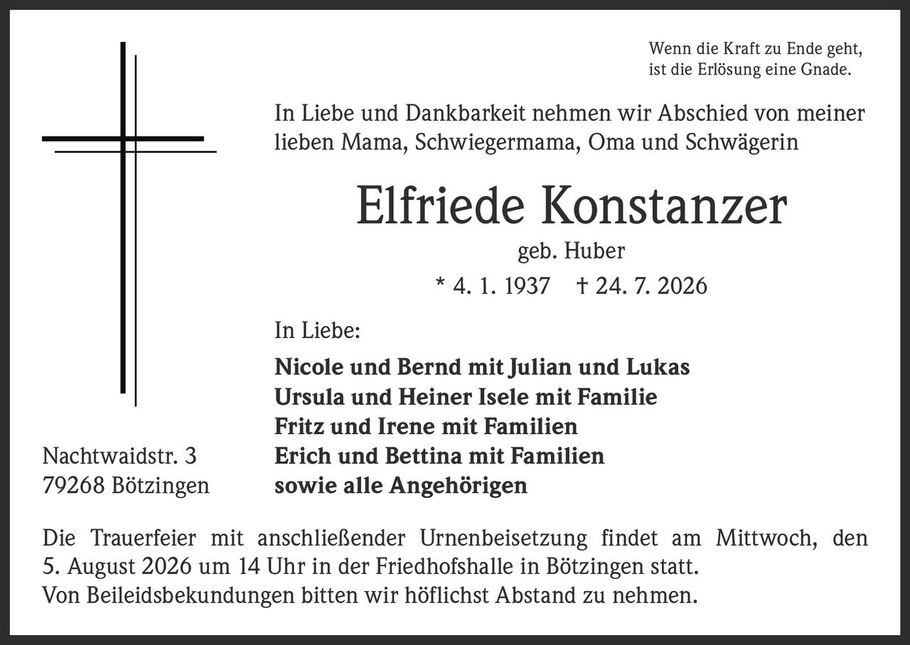<p>Wenn die Kraft zu Ende geht, ist die Erlösung eine Gnade.</p>

<p>In Liebe und Dankbarkeit nehmen wir Abschied von meiner lieben Mama, Schwiegermama, Oma und Schwägerin</p>

<p><strong>Elfriede Konstanzer</strong><br>geb. Huber<br>* 4. 1. 1937 † 24. 7. 2026</p>

<p>In Liebe:<br>
<strong>Nicole und Bernd mit Julian und Lukas</strong><br>
<strong>Ursula und Heiner Isele mit Familie</strong><br>
<strong>Fritz und Irene mit Familien</strong><br>
<strong>Erich und Bettina mit Familien</strong><br>
sowie alle Angehörigen</p>

<p>Nachtwaidstr. 3<br>
79268 Bötzingen</p>

<p>Die Trauerfeier mit anschließender Urnenbeisetzung findet am Mittwoch, den 5. August 2026 um 14 Uhr in der Friedhofshalle in Bötzingen statt. Von Beileidsbekundungen bitten wir höflichst Abstand zu nehmen.</p>