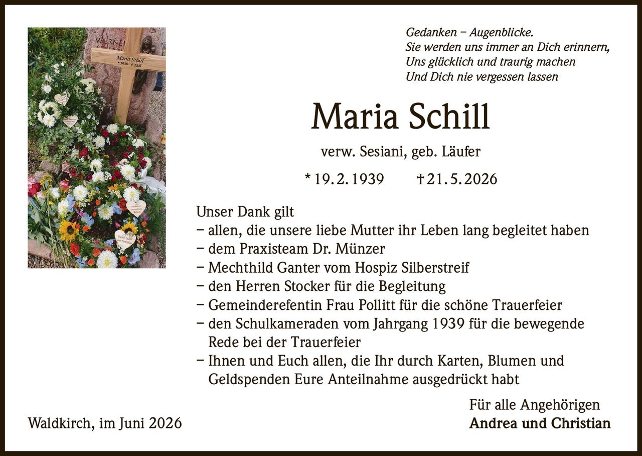<p><i>Gedanken – Augenblicke.<br/>Sie werden uns immer an Dich erinnern,<br/>Uns glücklich und traurig machen<br/>Und Dich nie vergessen lassen</i></p><p><strong>Maria Schill</strong><br/>verw. Sesiani, geb. Läufer<br/>* 19.2.1939 † 21.5.2026</p><p><strong>Unser Dank gilt</strong><br/>– allen, die unsere liebe Mutter ihr Leben lang begleitet haben<br/>– dem Praxisteam Dr. Münzer<br/>– Mechthild Ganter vom Hospiz Silberstreif<br/>– den Herren Stocker für die Begleitung<br/>– Gemeinderefentin Frau Pollitt für die schöne Trauerfeier<br/>– den Schulkameraden vom Jahrgang 1939 für die bewegende Rede bei der Trauerfeier<br/>– Ihnen und Euch allen, die Ihr durch Karten, Blumen und Geldspenden Eure Anteilnahme ausgedrückt habt</p><p>Für alle Angehörigen<br/>Waldkirch, im Juni 2026 Andrea und Christian</p>