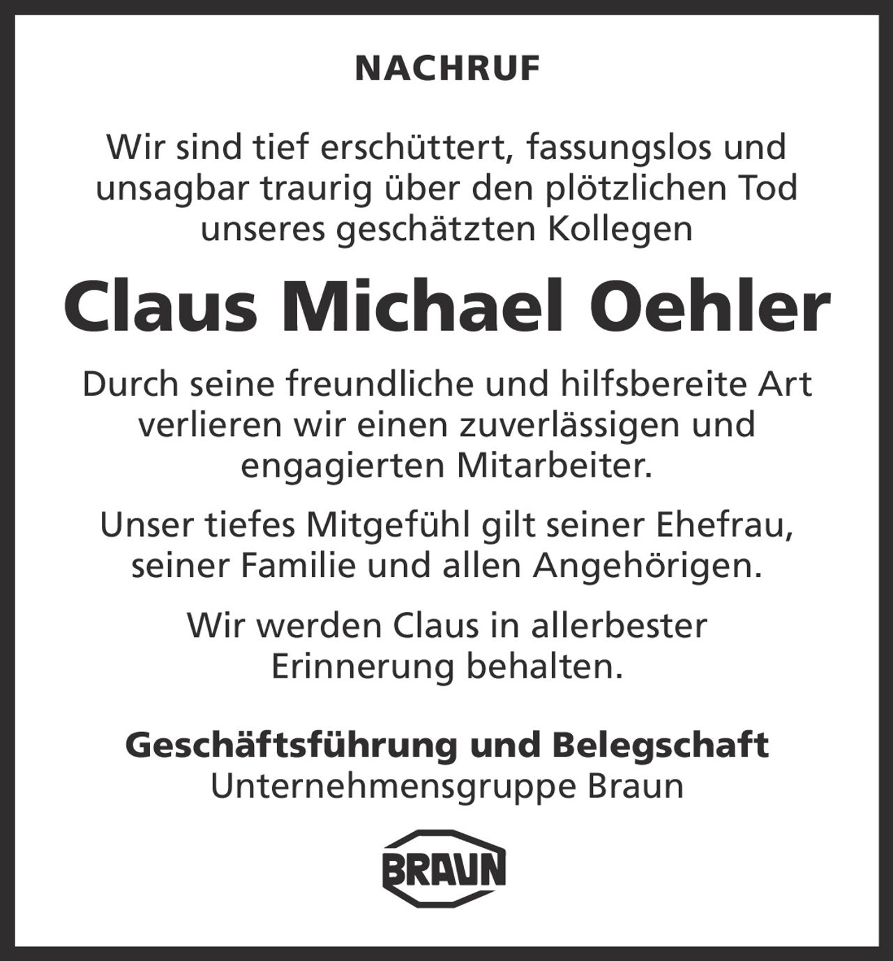 NACHRUF
Wir sind tief erschüttert, fassungslos und
­unsagbar traurig über den plötzlichen Tod
unseres geschätzten Kollegen

Claus Michael Oehler
Durch seine freundliche und hilfsbereite Art
verlieren wir einen ­zuverlässigen und
­engagierten Mitarbeiter.
Unser tiefes Mitgefühl gilt seiner Ehefrau,
seiner Familie und allen Angehörigen.
Wir werden Claus in allerbester
Erinnerung behalten.
Geschäftsführung und Belegschaft
Unternehmensgruppe Braun