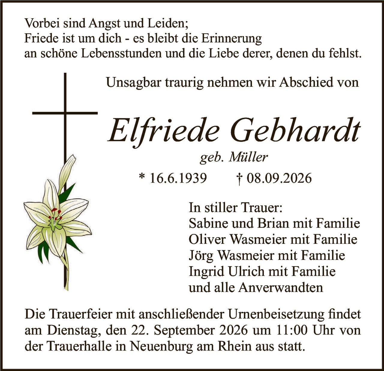 <p>Vorbei sind Angst und Leiden;<br />Friede ist um dich - es bleibt die Erinnerung<br />an schöne Lebensstunden und die Liebe derer, denen du fehlst.</p>

<p>Unsagbar traurig nehmen wir Abschied von</p>

<p><i>Elfriede Gebhardt</i><br />geb. Müller</p>

<p>* 16.6.1939     † 08.09.2026</p>

<p>In stiller Trauer:<br />Sabine und Brian mit Familie<br />Oliver Wasmeier mit Familie<br />Jörg Wasmeier mit Familie<br />Ingrid Ulrich mit Familie<br />und alle Anverwandten</p>

<p>Die Trauerfeier mit anschließender Urnenbeisetzung findet<br />am Dienstag, den 22. September 2026 um 11:00 Uhr von<br />der Trauerhalle in Neuenburg am Rhein aus statt.</p>