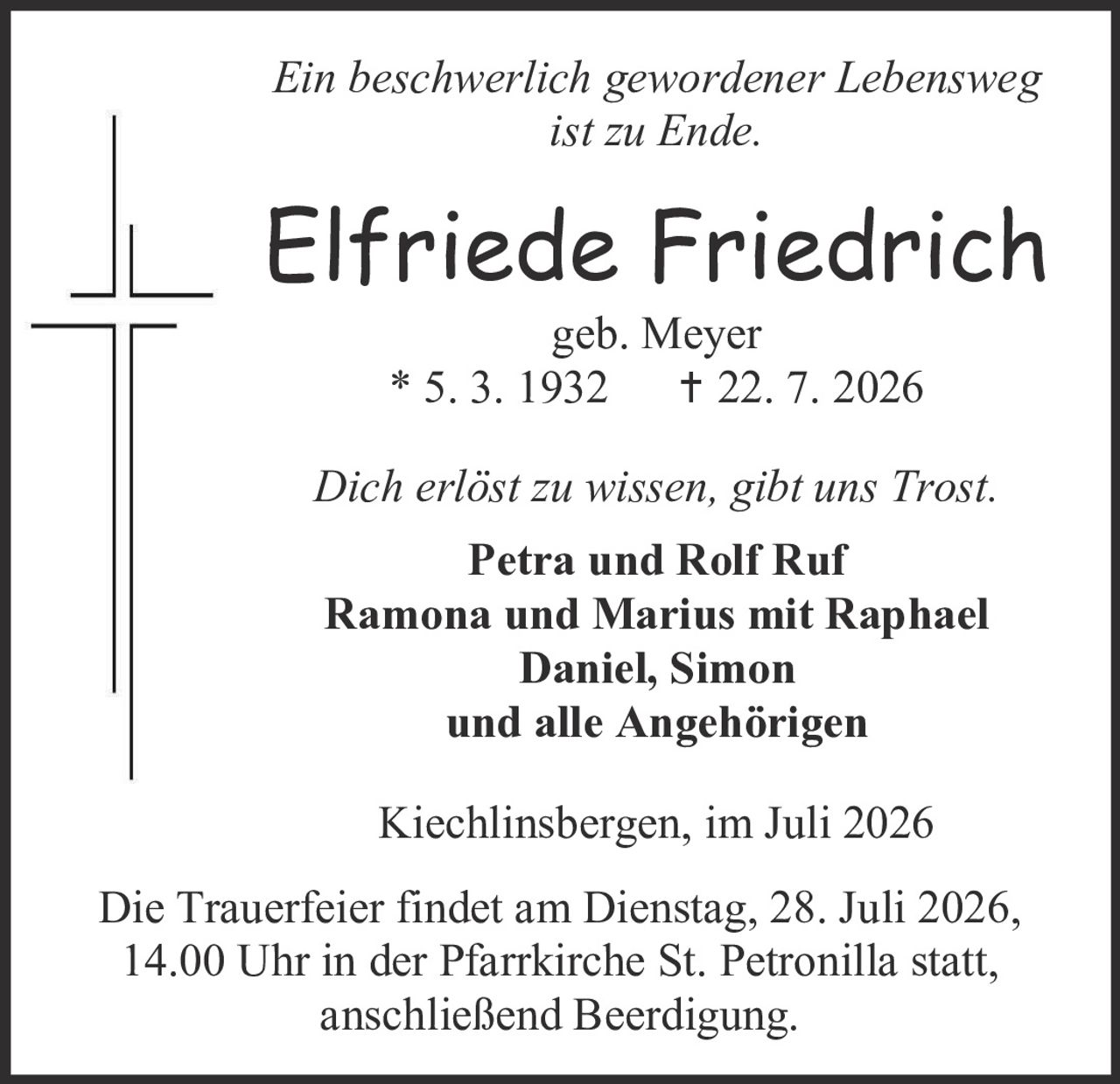 <p><i>Ein beschwerlich gewordener Lebensweg ist zu Ende.</i></p>

<p><strong>Elfriede Friedrich</strong><br>geb. Meyer<br>* 5. 3. 1932     † 22. 7. 2026</p>

<p><i>Dich erlöst zu wissen, gibt uns Trost.</i></p>

<p><strong>Petra und Rolf Ruf<br>Ramona und Marius mit Raphael<br>Daniel, Simon<br>und alle Angehörigen</strong></p>

<p>Kiechlinsbergen, im Juli 2026</p>

<p>Die Trauerfeier findet am Dienstag, 28. Juli 2026, 14.00 Uhr in der Pfarrkirche St. Petronilla statt, anschließend Beerdigung.</p>