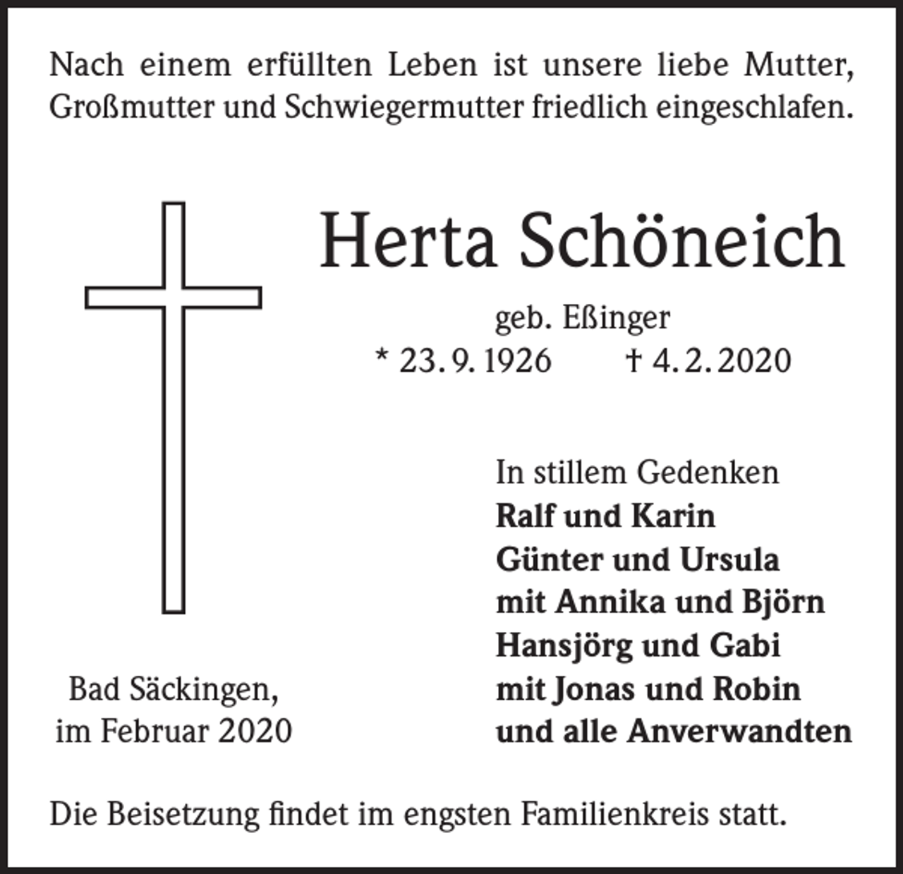 <p>Nach einem erfüllten Leben ist unsere liebe Mutter,<br />Großmutter und Schwiegermutter friedlich eingeschlafen.</p><p>Herta Schöneich<br />geb. Eßinger<br />* 23. 9. 1926 † 4. 2. 2020</p><p>Bad Säckingen,<br />im Februar 2020</p><p>In stillem Gedenken<br />Ralf und Karin<br />Günter und Ursula<br />mit Annika und Björn<br />Hansjörg und Gabi<br />mit Jonas und Robin<br />und alle Anverwandten</p><p>Die Beisetzung findet im engsten Familienkreis statt.</p>