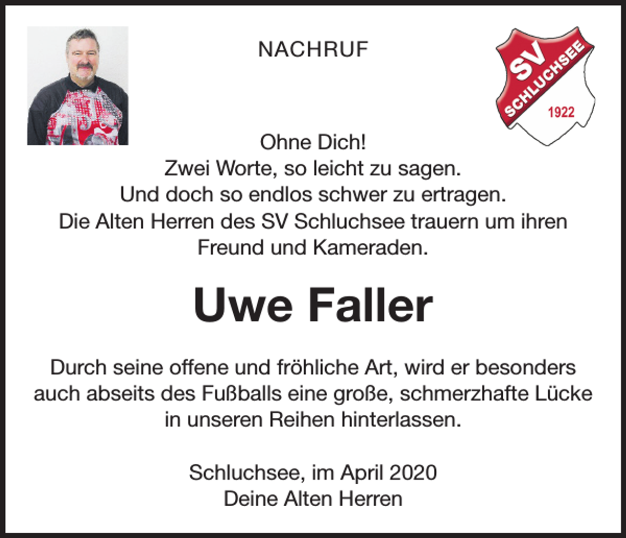 <p>NACHRUF</p><p>Ohne Dich!<br />Zwei Worte, so leicht zu sagen.<br />Und doch so endlos schwer zu ertragen.<br />Die Alten Herren des SV Schluchsee trauern um ihren<br />Freund und Kameraden.</p><p>Uwe Faller<br />Durch seine offene und fröhliche Art, wird er besonders<br />auch abseits des Fußballs eine große, schmerzhafte Lücke<br />in unseren Reihen hinterlassen.<br />Schluchsee, im April 2020<br />Deine Alten Herren</p>