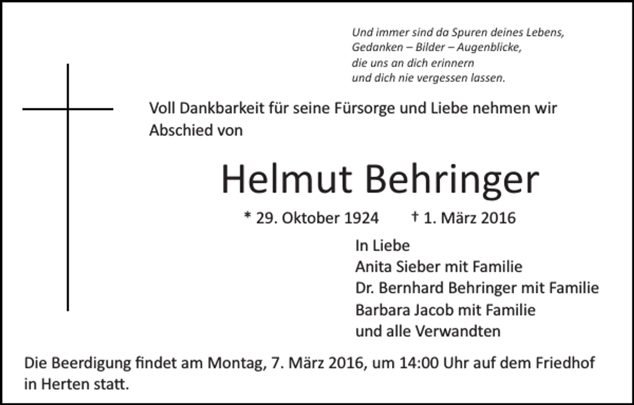 <p>Und immer sind da Spuren deines Lebens,<br />Gedanken – Bilder – Augenblicke,<br />die uns an dich erinnern<br />und dich nie vergessen lassen.</p><p>Voll Dankbarkeit für seine Fürsorge und Liebe nehmen wir<br />Abschied von</p><p>Helmut Behringer<br />* 29. Oktober 1924</p><p>† 1. März 2016</p><p>In Liebe<br />Anita Sieber mit Familie<br />Dr. Bernhard Behringer mit Familie<br />Barbara Jacob mit Familie<br />und alle Verwandten<br />Die Beerdigung ﬁndet am Montag, 7. März 2016, um 14:00 Uhr auf dem Friedhof<br />in Herten sta�.</p>