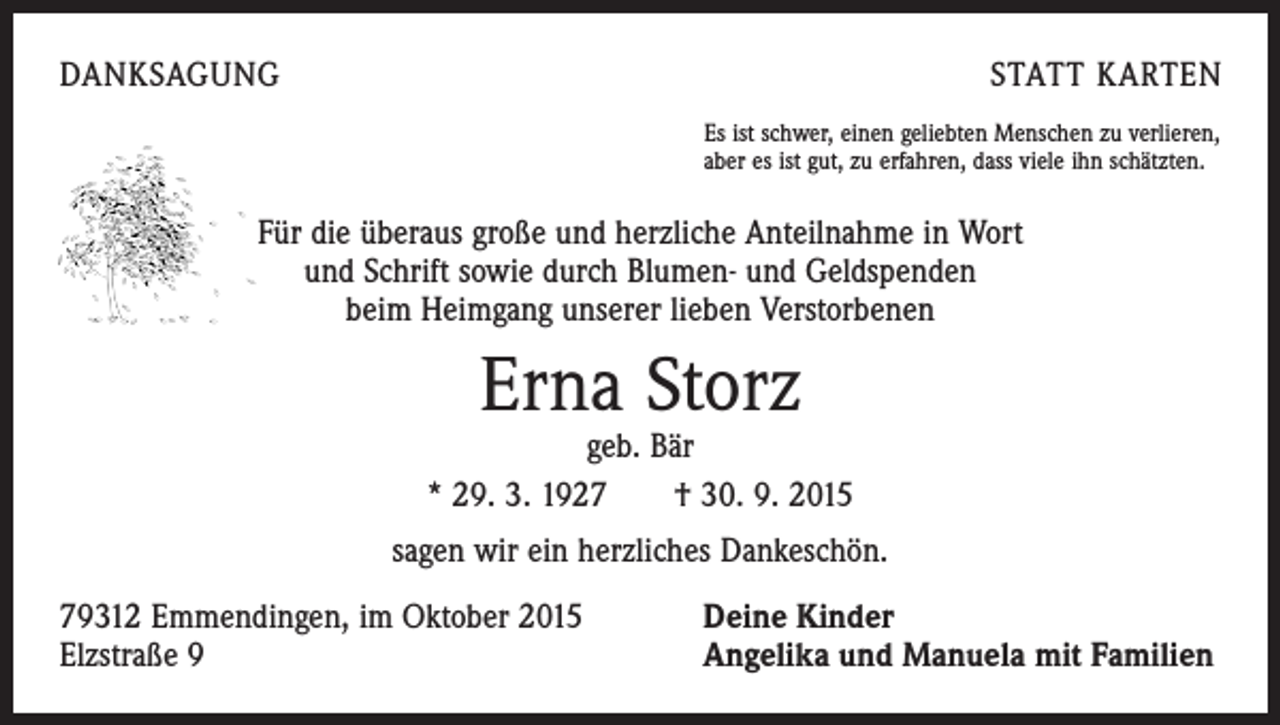 <p>DANKSAGUNG</p><p>STATT KARTEN<br />Es ist schwer, einen geliebten Menschen zu verlieren,<br />aber es ist gut, zu erfahren, dass viele ihn schätzten.</p><p>Für die überaus große und herzliche Anteilnahme in Wort<br />und Schrift sowie durch Blumen- und Geldspenden<br />beim Heimgang unserer lieben Verstorbenen</p><p>Erna Storz</p><p>geb. Bär<br />* 29. 3. 1927 † 30. 9. 2015<br />sagen wir ein herzliches Dankeschön.<br />79312 Emmendingen, im Oktober 2015<br />Elzstraße 9</p><p>Deine Kinder<br />Angelika und Manuela mit Familien</p>