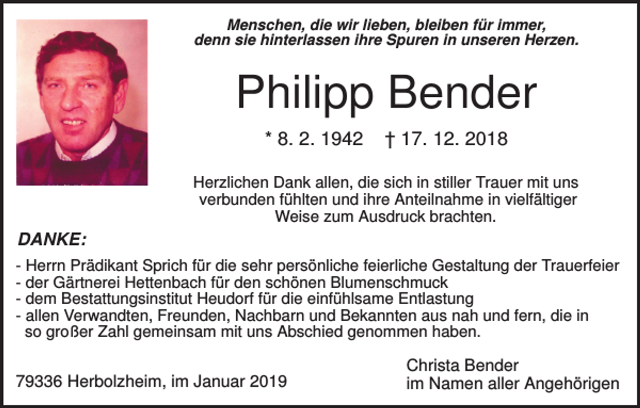 <p>Menschen, die wir lieben, bleiben für immer,<br />denn sie hinterlassen ihre Spuren in unseren Herzen.</p><p>Philipp Bender<br />* 8. 2. 1942</p><p>† 17. 12. 2018</p><p>Herzlichen Dank allen, die sich in stiller Trauer mit uns<br />verbunden fühlten und ihre Anteilnahme in vielfältiger<br />Weise zum Ausdruck brachten.</p><p>DANKE:<br />- Herrn Prädikant Sprich für die sehr persönliche feierliche Gestaltung der Trauerfeier<br />- der Gärtnerei Hettenbach für den schönen Blumenschmuck<br />- dem Bestattungsinstitut Heudorf für die einfühlsame Entlastung<br />- allen Verwandten, Freunden, Nachbarn und Bekannten aus nah und fern, die in<br />so großer Zahl gemeinsam mit uns Abschied genommen haben.</p><p>79336 Herbolzheim, im Januar 2019</p><p>Christa Bender<br />im Namen aller Angehörigen</p>