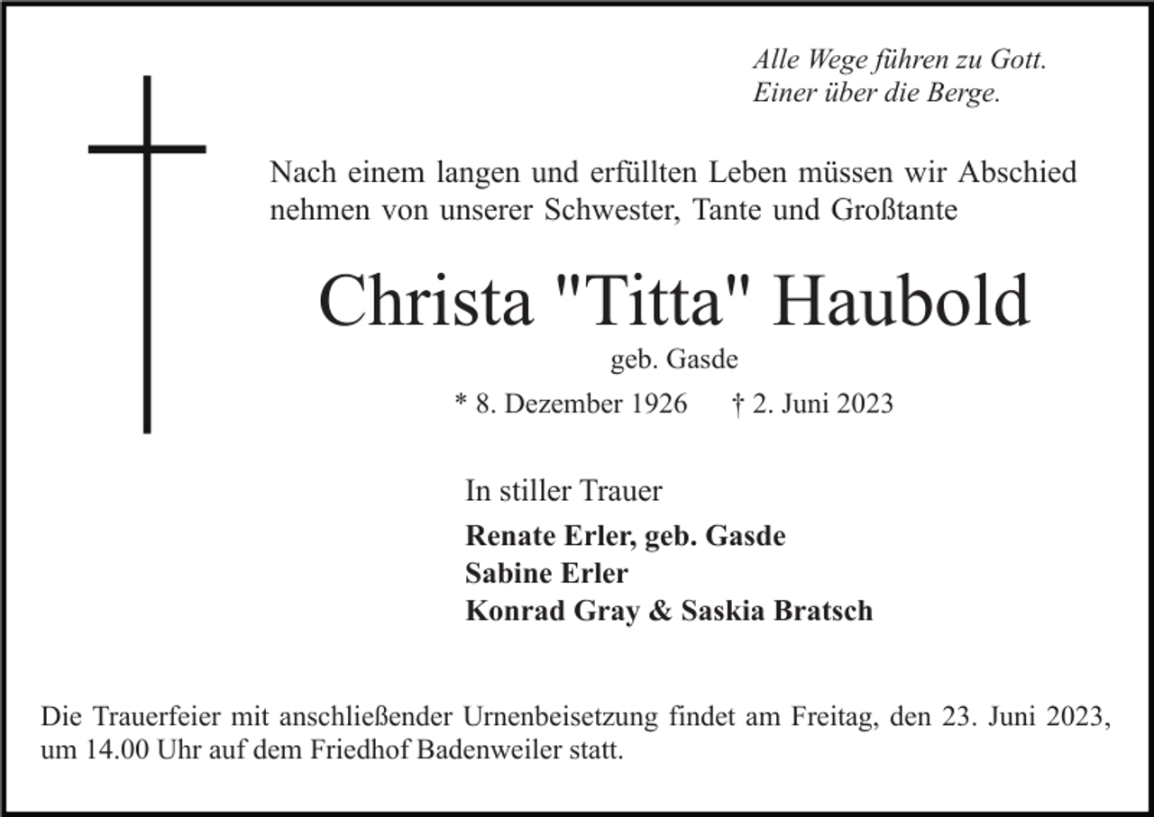 <p>Alle Wege führen zu Gott.<br />Einer über die Berge.</p><p>Nach einem langen und erfüllten Leben müssen wir Abschied<br />nehmen von unserer Schwester, Tante und Großtante</p><p>Christa "Titta" Haubold<br />geb. Gasde<br />* 8. Dezember 1926</p><p>† 2. Juni 2023</p><p>In stiller Trauer<br />Renate Erler, geb. Gasde<br />Sabine Erler<br />Konrad Gray &amp; Saskia Bratsch<br />Die Trauerfeier mit anschließender Urnenbeisetzung findet am Freitag, den 23. Juni 2023,<br />um 14.00 Uhr auf dem Friedhof Badenweiler statt.</p>