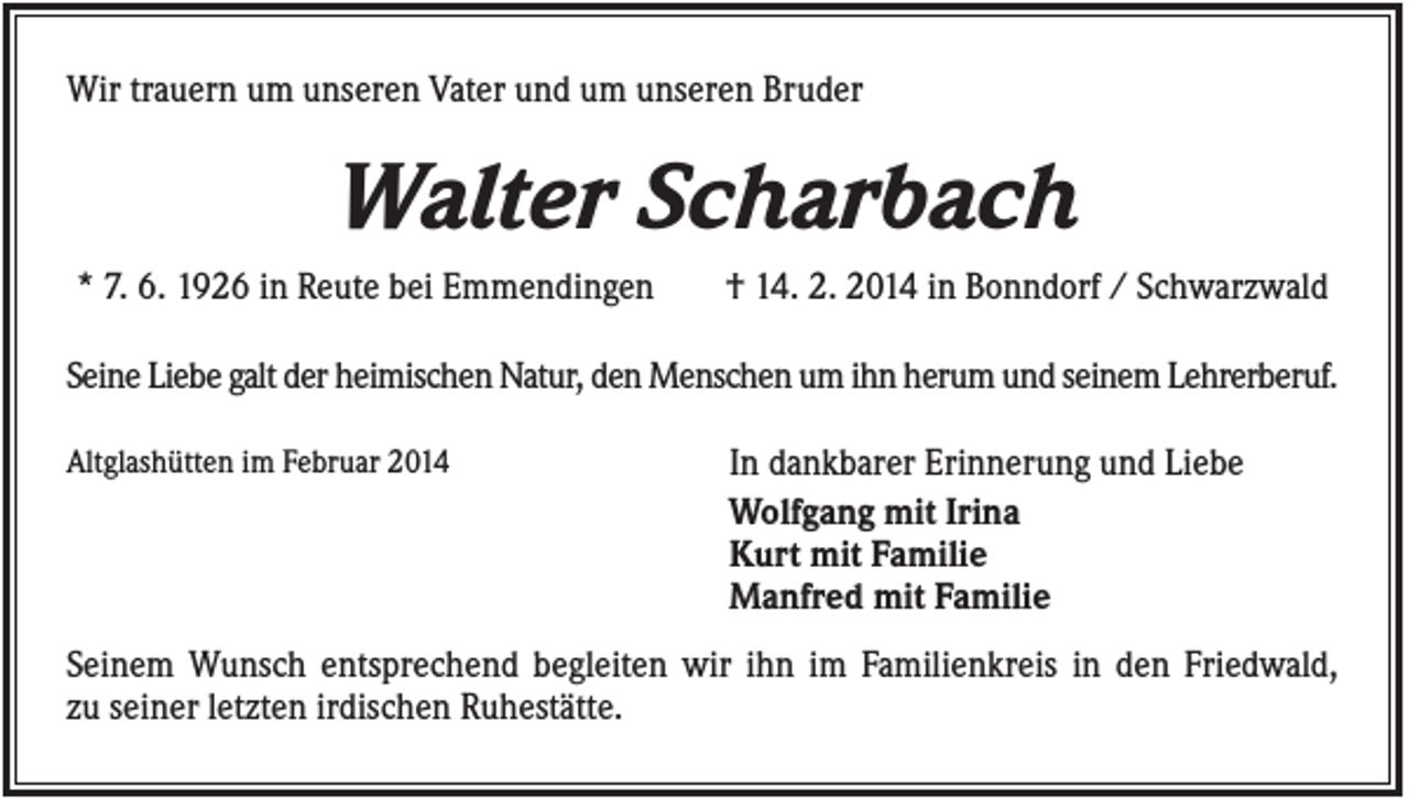 <p>Wir trauern um unseren Vater und um unseren Bruder</p><p>Walter Scharbach<br />* 7. 6. 1926 in Reute bei Emmendingen</p><p>† 14. 2. 2014 in Bonndorf / Schwarzwald</p><p>Seine Liebe galt der heimischen Natur, den Menschen um ihn herum und seinem Lehrerberuf.<br />Altglashütten im Februar 2014</p><p>In dankbarer Erinnerung und Liebe<br />Wolfgang mit Irina<br />Kurt mit Familie<br />Manfred mit Familie</p><p>Seinem Wunsch entsprechend begleiten wir ihn im Familienkreis in den Friedwald,<br />zu seiner letzten irdischen Ruhestätte.</p>