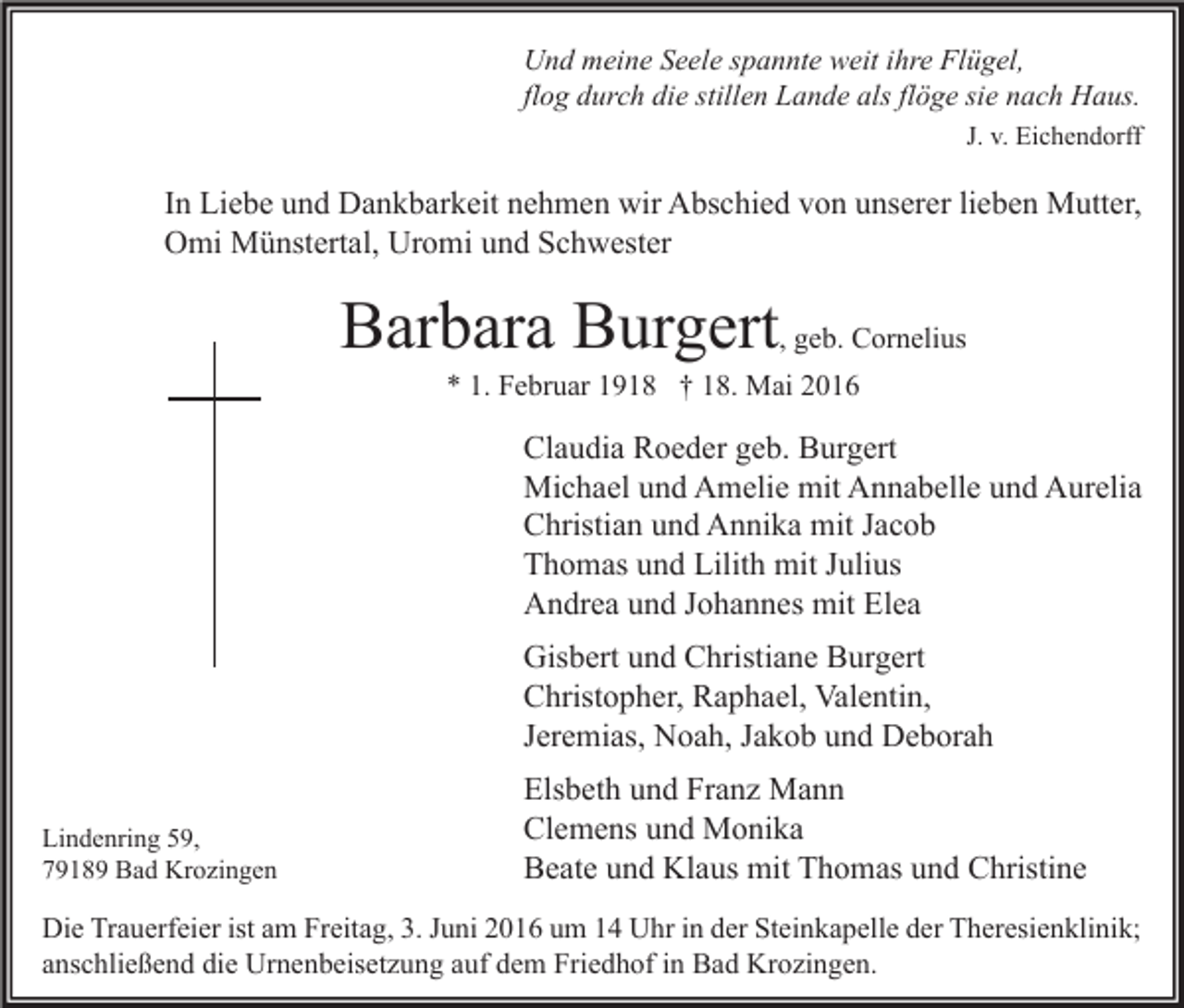<p>Und meine Seele spannte weit ihre Flügel,<br />flog durch die stillen Lande als flöge sie nach Haus.<br />J. v. Eichendorff</p><p>In Liebe und Dankbarkeit nehmen wir Abschied von unserer lieben Mutter,<br />Omi Münstertal, Uromi und Schwester</p><p>Barbara Burgert, geb. Cornelius<br />* 1. Februar 1918 † 18. Mai 2016</p><p>Claudia Roeder geb. Burgert<br />Michael und Amelie mit Annabelle und Aurelia<br />Christian und Annika mit Jacob<br />Thomas und Lilith mit Julius<br />Andrea und Johannes mit Elea<br />Gisbert und Christiane Burgert<br />Christopher, Raphael, Valentin,<br />Jeremias, Noah, Jakob und Deborah<br />Lindenring 59,<br />79189 Bad Krozingen</p><p>Elsbeth und Franz Mann<br />Clemens und Monika<br />Beate und Klaus mit Thomas und Christine</p><p>Die Trauerfeier ist am Freitag, 3. Juni 2016 um 14 Uhr in der Steinkapelle der Theresienklinik;<br />anschließend die Urnenbeisetzung auf dem Friedhof in Bad Krozingen.</p>
