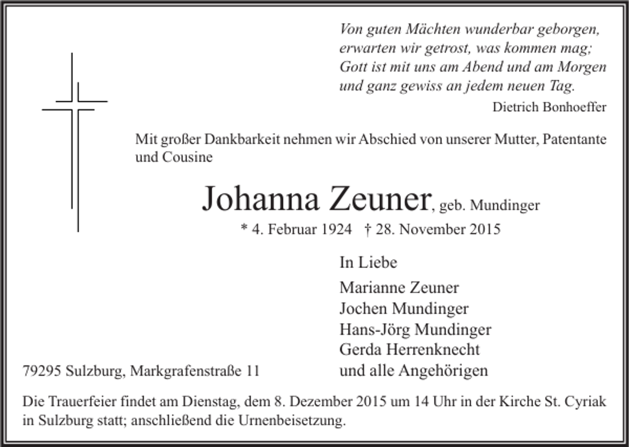 <p>Von guten Mächten wunderbar geborgen,<br />erwarten wir getrost, was kommen mag;<br />Gott ist mit uns am Abend und am Morgen<br />und ganz gewiss an jedem neuen Tag.<br />Dietrich Bonhoeffer</p><p>Mit großer Dankbarkeit nehmen wir Abschied von unserer Mutter, Patentante<br />und Cousine</p><p>Johanna Zeuner, geb. Mundinger<br />* 4. Februar 1924 † 28. November 2015</p><p>79295 Sulzburg, Markgrafenstraße 11</p><p>In Liebe<br />Marianne Zeuner<br />Jochen Mundinger<br />Hans-Jörg Mundinger<br />Gerda Herrenknecht<br />und alle Angehörigen</p><p>Die Trauerfeier findet am Dienstag, dem 8. Dezember 2015 um 14 Uhr in der Kirche St. Cyriak<br />in Sulzburg statt; anschließend die Urnenbeisetzung.</p>