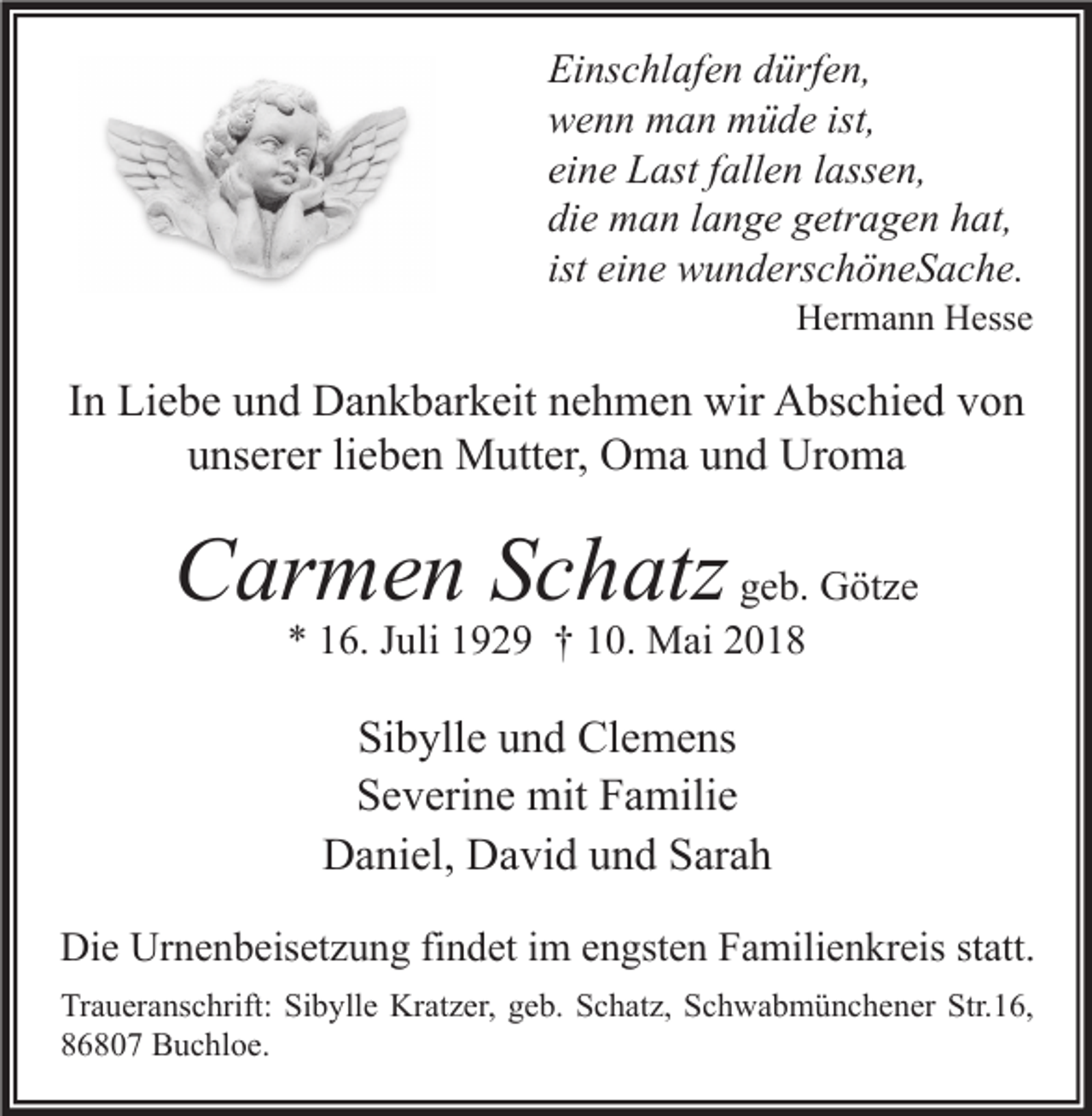<p>Ei ns c hl af e n ddürfen,<br />Einschlafen<br />ürf e n,<br />wwenn<br />e n n man<br />m a n müde<br />m ü d e ist,<br />ist,<br />eine<br />ei<br />n e Last<br />L ast ffallen<br />all e n llassen,<br />ass e n,<br />die<br />di<br />e man<br />m a n llange<br />a n g e ggetragen<br />etr a g e n hhat,<br />at,<br />ist eine<br />ei n e wunderschöneSache.<br />w u n d ers c h ö n e S a c h e.</p><p>HHermann<br />er m a n n HHesse<br />ess e</p><p>IInn Liebe<br />Li e b e und<br />u n d Dankbarkeit<br />D a n k b ar k eit nehmen<br />n e h m e n wir<br />wir Abschied<br />A bs c hi e d von<br />von<br />u ns er er lilieben<br />e b e n Mutter,<br />M utt er, Oma<br />O m a uund<br />n d Uroma<br />Ur o m a<br />unserer</p><p>CCarmen<br />ar m e n SSchatz<br />c h atz ggeb.<br />e b. Götze<br />G öt z e<br />** 116.<br />6. JJuli<br />uli 1192 2 9 †† 110.<br />0. Mai<br />M ai 22</p><p>Sibylle<br />Si<br />b yll e uund<br />n d Clemens<br />Cl e m e ns<br />S e v eri n e mit<br />mit FFamilie<br />a mili e<br />Severine<br />Daniel,<br />D a ni el, DDavid<br />a vi d uund<br />n d SSarah<br />ar a h<br />Die<br />Di<br />e Ur<br />Urnenbeisetzung<br />n e n b eis et z u n g fifindet<br />n d et i im<br />m eengsten<br />n gst e n FFamilienkreis<br />a mili e n kr eis ststatt.<br />att.<br />Tr a u er a ns c hrift: Si<br />Traueranschrift:<br />Sibylle<br />b yll e Kratzer,<br />Kr at z er, ggeb.<br />e b. SSchatz,<br />c h at z, SSchwabmünchener<br />c h w a b m ü n c h e n er Str.<br />Str.16,<br />1 6,<br />886807<br />6 8 0 7 Buchloe.<br />B u c hl o e.</p>