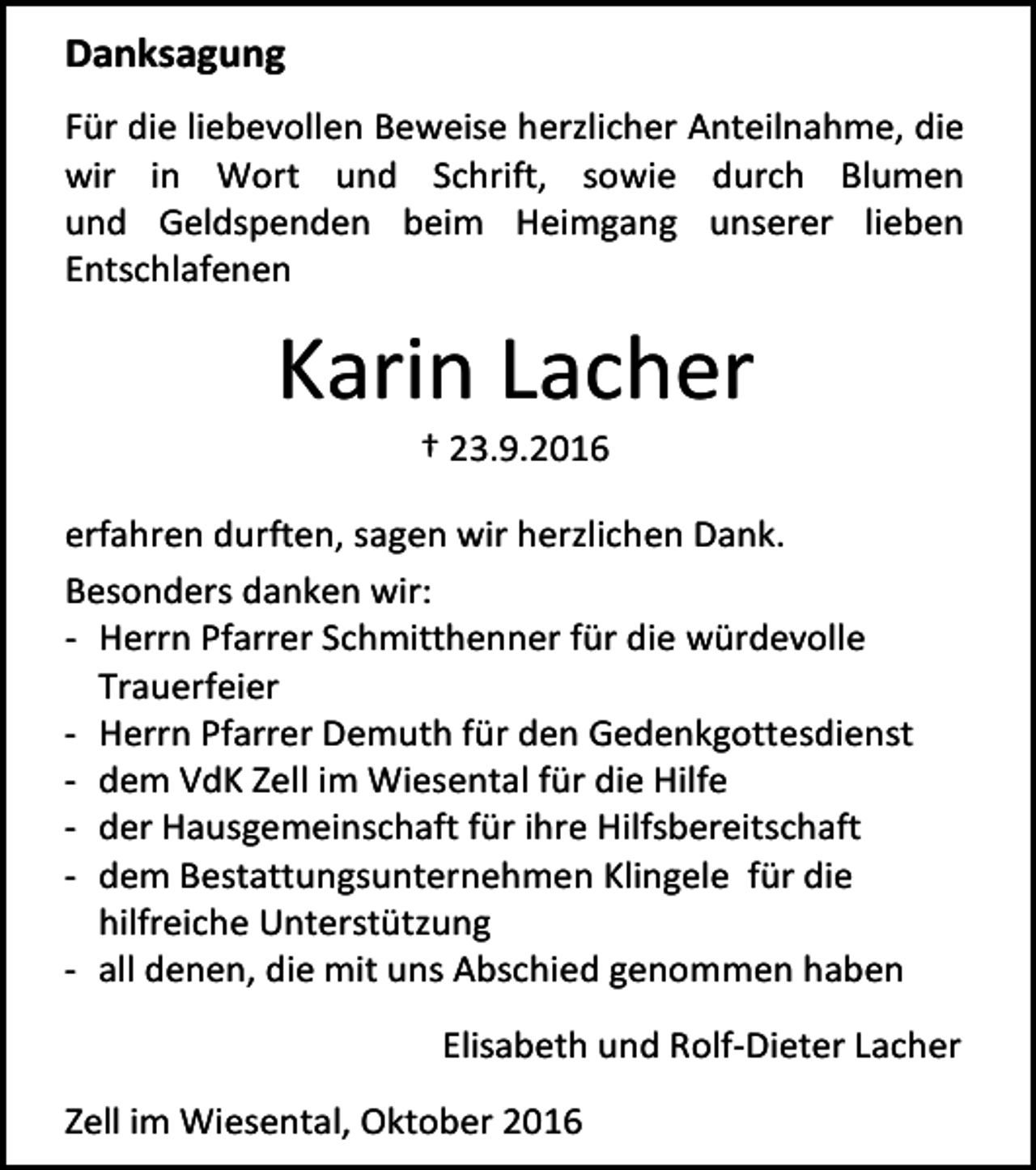 <p>Danksagung<br />Für die liebevollen Beweise herzlicher Anteilnahme, die<br />wir in Wort und Schrift, sowie durch Blumen<br />und Geldspenden beim Heimgang unserer lieben<br />Entschlafenen</p><p>Karin Lacher<br />† 23.9.2016<br />erfahren durften, sagen wir herzlichen Dank.<br />Besonders danken wir:<br />- Herrn Pfarrer Schmitthenner für die würdevolle<br />Trauerfeier<br />- Herrn Pfarrer Demuth für den Gedenkgottesdienst<br />- dem VdK Zell im Wiesental für die Hilfe<br />- der Hausgemeinschaft für ihre Hilfsbereitschaft<br />- dem Bestattungsunternehmen Klingele für die<br />hilfreiche Unterstützung<br />- all denen, die mit uns Abschied genommen haben<br />Elisabeth und Rolf-Dieter Lacher<br />Zell im Wiesental, Oktober 2016</p>